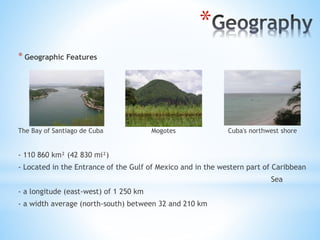 *
* Geographic Features
The Bay of Santiago de Cuba Mogotes Cuba's northwest shore
- 110 860 km² (42 830 mi²)
- Located in the Entrance of the Gulf of Mexico and in the western part of Caribbean
Sea
- a longitude (east-west) of 1 250 km
- a width average (north-south) between 32 and 210 km
 