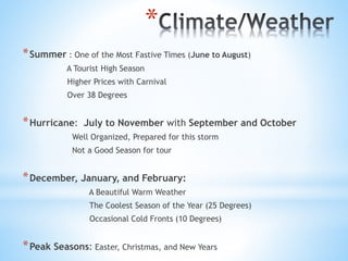 *
*Summer : One of the Most Fastive Times (June to August)
A Tourist High Season
Higher Prices with Carnival
Over 38 Degrees
*Hurricane: July to November with September and October
Well Organized, Prepared for this storm
Not a Good Season for tour
*December, January, and February:
A Beautiful Warm Weather
The Coolest Season of the Year (25 Degrees)
Occasional Cold Fronts (10 Degrees)
*Peak Seasons: Easter, Christmas, and New Years
 