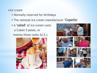 •Ice cream
Normally reserved for birthdays
The national ice cream manufacturer "Copelia"
A "salad" of ice cream costs
a Cuban 5 pesos, or
twenty-three cents (U.S.)
 