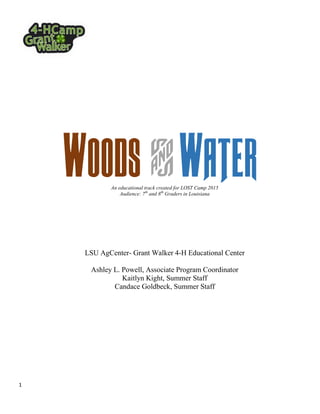 1
Woods & WaterAn educational track created for LOST Camp 2015
Audience: 7th
and 8th
Graders in Louisiana
LSU AgCenter- Grant Walker 4-H Educational Center
Ashley L. Powell, Associate Program Coordinator
Kaitlyn Kight, Summer Staff
Candace Goldbeck, Summer Staff
 