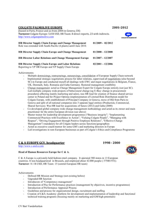 CV Bart Vanderkerken
COLGATE	
  PALMOLIVE	
  EUROPE	
   2001-­‐2012	
  
(based	
  in	
  Paris,	
  France	
  and	
  as	
  from	
  2004	
  in	
  Geneva,	
  CH)	
  
Turnover	
  Colgate	
  Europe:	
  5.0	
  B	
  USD,	
  HR	
  Team:	
  8	
  direct	
  reports,	
  23	
  with	
  indirects.	
  
http://www.colgatepalmolive.com
HR Director Supply Chain Europe and Change Management 01/2009 - 02/2012
Role was extended with South-Pacific (4 plants) untill June 2010.
HR Director Supply Chain Europe and Change Management 01/2008 – 12/2008
HR Director Labor Relations and Change Management Europe 01/2007 – 12/2007
HR Director Supply Chain Europe and Labor Relations 02/2001 – 12/2006
Reporting to VP HR Europe and VP Supply Chain Europe
Achievements:
- Multiple downsizings, restructurings, outsourcings, consolidation of European Supply Chain network
- Implemented strategic negotiations process for labor relations, supervised all negotiations (also beyond
SC) in Europe and conducted myself all dealings with EWC and major negotiations in Belgium, France,
UK, Denmark, Italy, Romania and Gaba Germany. Restored management credibility
- Change management: acted as Change Management Expert for Colgate Europe entirely (not just SC).
Led multiple company wide projects of behavioural change (eg E-Buy: change in procurement
procedures affecting mainly marketing and sales), was HR lead for creation of finance shared service
center in Poland and for Project Optima (implementation of Limited Risk Distribution model for
Colgate Europe, with establishment of Principal Company in Geneva, move of HQ from Paris to
Geneva and split of all national companies into 3 separate legal entities (Production, Commercial,
Shared Services). Was HR lead for acquisitions of Sanex (2012) and Gaba (2008)
- Co-developed global company wide change management methodology and acted as its owner and main
practitioner for the entire European division (see above)
- Master trainer for leadership development programmes (“Business integrity”; “Implementing
Commercial Practices with Excellence in Action”, “Valuing Colgate People”, “Managing with
Respect”, “Driving Engagement through Positive Employee Relations”, “Effective Change
Management”) mandatory for all Colgate leaders across functions/geographies
- Acted as executive coach/mentor for some GM’s and marketing directors in Europe
- Led investigations in non-European businesses as part of Colgate’s Ethics and Compliance Programme
C	
  &	
  A	
  EUROPE	
  GCV,	
  headquarter	
  	
  	
  	
  	
  	
  	
  	
  	
  	
  	
  	
  	
  	
  	
  	
  	
  	
  	
  	
  	
  	
  	
  	
  	
  	
  	
  	
  	
  	
  	
  	
  	
  	
  	
  	
  	
  	
  	
  	
  	
  	
  	
  	
  	
  	
  	
  	
  	
  	
  	
  	
  	
  	
  	
  1998	
  -­‐	
  2000	
  
http://www.c-and-a.com
Head of Human Resources Europe for C & A.
C & A Europe is a privately held fashion retail company. It operated 580 stores in 13 European
countries. It was headquartered in Brussels, and employed about 42.000 people ( 37500 FTE).
Turnover: 8.1 B USD, HR Team: 15 (central European HR team)
Achievements:
- Defined HR Mission and Strategy (not existing before)
- Upgraded HR function
- Introducion of “Competency management”
- Introduction of Pay for Performance practices (management by objectives, incentive programmes)
- Introduction of Performance Appraisal Process
- Guidelines and process for organizational design, recruitment and staffing
- Creation of C&A Academy: platform for development and implementation of leadership and functional
technical training programs (focusing mainly on marketing and GM high potentials)
 