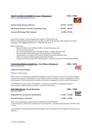CV Bart Vanderkerken
KRAFT	
  JACOBS	
  SUCHARD	
  N.V.	
  (now	
  “Mondelez”)	
  	
  	
  	
  	
  	
  	
  	
  	
  	
  	
  	
  	
  	
  	
  	
  	
  	
  	
  	
  	
  	
  	
  	
  	
  	
  	
  	
  	
  	
  	
  	
  	
  	
  	
  	
  1990	
  -­‐	
  1998	
  
http://www.mondelezinternational.com
Benelux Human Resources Director 09/1993 – 05/1998
HR Manager Business Unit and Co-ordination Centre 06/1992 – 08/1993
Assistant HR Manager IMC Herentals 11/1990 – 05/1992
Kraft Jacobs Suchard was the European food company of Philip Morris Inc.
PM first acquired Kraft and General Foods, and later, in 1990, Jacobs Suchard. Both companies merged in
September 1993. Turnover KJS Benelux: 1.0 B USD, HR Team: 11
Main achievements:
- Restored visibility and credibility of HR in commercial business unit’s
- Vision and Values program
- Diverse harmonisation projects after multiple M&A’s (policies, benefits, tools)
- Internal merger Kraft/Jacobs Suchard after acquisition by Philip Morris
- Implementation of Corporate HR Processes (PM&D, Succession Planning, C&B)
- Sales force merger and talent upgrade programme for Sales
- Campus recruitment program for marketing talents, development plans for marketing high potentials
FOOD	
  MACHINERY	
  EUROPE	
  N.V.,	
  Sint-­‐Niklaas	
  (Belgium)	
   1988	
  -­‐	
  1990	
  
http://www.fmc.com
Assistant Personnel Manager
HR Team: 2 direct reports
FME is part of a Chicago based multinational corporation with a wide range of activities in the area of special
vehicles and equipment. The operations in Sint-Niklaas manufacture 'fillers and closers' (equipment for filling
and closing beer and soft drink cans) and 'cookers and coolers' (equipment to sterilise canned food products).
Accountabilities: payroll, labor code compliance, social security compliance and reportings, internal
communication, health and safety committee, recruitment and selection.
DAF	
  TRUCKS	
  N.V.,	
  Oevel-­‐Westerlo	
  	
  	
  	
  	
  	
  	
  	
  	
  	
  	
  	
  	
  	
  	
  	
  	
  	
  	
  	
  	
  	
  	
  	
  	
  	
  	
  	
  	
  	
  	
  	
  	
  	
  	
  	
  	
  	
  	
  	
  	
  	
  	
  	
  	
  	
  	
  	
  	
  	
  	
  	
  	
  	
  	
  	
  	
  	
  	
  	
  	
  	
  	
  	
  	
  	
  1985	
  -­‐	
  1988	
  
http://www.daf.eu
Responsible P.R. and internal communication. 11/1987 – 10/1988
Personnel Manager Cab Factory. 11/1985 – 10/1987
DAF: truck manufacturing company, based in Eindhoven (The Netherlands).
At Oevel-Westerlo, DAF had an assembly plant for cabs and axles. The plant employed about 1500 blue collar
workers.
Accountabilities: internal communication, guided plant tours, training for operators, manpower planning, social
reporting.
 