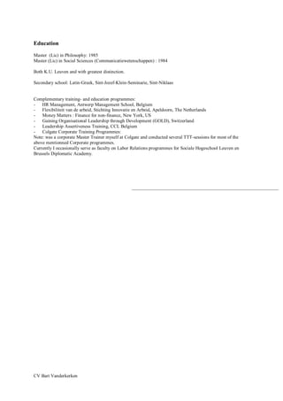 CV Bart Vanderkerken
Education
Master (Lic) in Philosophy: 1985
Master (Lic) in Social Sciences (Communicatiewetenschappen) : 1984
Both K.U. Leuven and with greatest distinction.
Secondary school: Latin-Greek, Sint-Jozef-Klein-Seminarie, Sint-Niklaas
Complementary training- and education programmes:
- HR Management, Antwerp Management School, Belgium
- Flexibiliteit van de arbeid, Stichting Innovatie en Arbeid, Apeldoorn, The Netherlands
- Money Matters : Finance for non-finance, New York, US
- Gaining Organisational Leadership through Development (GOLD), Switzerland
- Leadership Assertiveness Training, CCL Belgium
- Colgate Corporate Training Programmes:
Note: was a corporate Master Trainer myself at Colgate and conducted several TTT-sessions for most of the
above mentionned Corporate programmes.
Currently I occasionally serve as faculty on Labor Relations programmes for Sociale Hogeschool Leuven en
Brussels Diplomatic Academy.
 