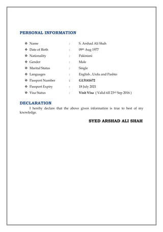 PERSONAL INFORMATION
 Name : S. Arshad Ali Shah
 Date of Birth : 09th Aug 1977
 Nationality : Pakistani
 Gender : Male
 Marital Status : Single
 Languages : English , Urdu and Pashto
 Passport Number : GL5141672
 Passport Expiry : 18 July 2021
 Visa Status : Visit Visa ( Valid till 23rd Sep 2016 )
DECLARATION
I hereby declare that the above given information is true to best of my
knowledge.
SYED ARSHAD ALI SHAH
 