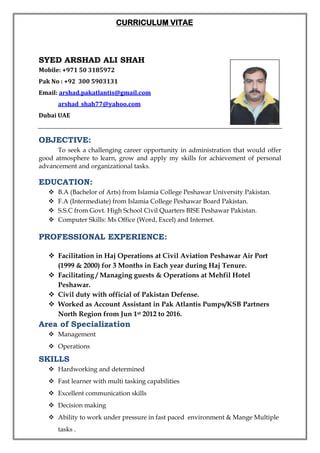CURRICULUM VITAE
SYED ARSHAD ALI SHAH
Mobile: +971 50 3185972
Pak No : +92 300 5903131
Email: arshad.pakatlantis@gmail.com
arshad_shah77@yahoo.com
Dubai UAE
OBJECTIVE:
To seek a challenging career opportunity in administration that would offer
good atmosphere to learn, grow and apply my skills for achievement of personal
advancement and organizational tasks.
EDUCATION:
 B.A (Bachelor of Arts) from Islamia College Peshawar University Pakistan.
 F.A (Intermediate) from Islamia College Peshawar Board Pakistan.
 S.S.C from Govt. High School Civil Quarters BISE Peshawar Pakistan.
 Computer Skills: Ms Office (Word, Excel) and Internet.
PROFESSIONAL EXPERIENCE:
 Facilitation in Haj Operations at Civil Aviation Peshawar Air Port
(1999 & 2000) for 3 Months in Each year during Haj Tenure.
 Facilitating / Managing guests & Operations at Mehfil Hotel
Peshawar.
 Civil duty with official of Pakistan Defense.
 Worked as Account Assistant in Pak Atlantis Pumps/KSB Partners
North Region from Jun 1st 2012 to 2016.
Area of Specialization
 Management
 Operations
SKILLS
 Hardworking and determined
 Fast learner with multi tasking capabilities
 Excellent communication skills
 Decision making
 Ability to work under pressure in fast paced environment & Mange Multiple
tasks .
 