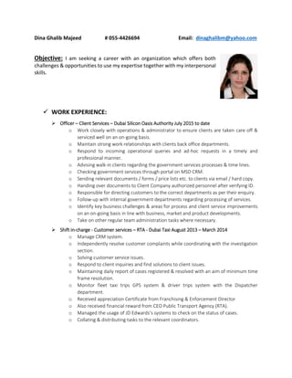 Dina Ghalib Majeed # 055-4426694 Email: dinaghalibm@yahoo.com
Objective: I am seeking a career with an organization which offers both
challenges & opportunities to use my expertise together with my interpersonal
skills.
 WORK EXPERIENCE:
 Officer – Client Services – Dubai Silicon Oasis Authority July 2015 to date
o Work closely with operations & administrator to ensure clients are taken care off &
serviced well on an on-going basis.
o Maintain strong work relationships with clients back office departments.
o Respond to incoming operational queries and ad-hoc requests in a timely and
professional manner.
o Advising walk-in clients regarding the government services processes & time lines.
o Checking government services through portal on MSD CRM.
o Sending relevant documents / forms / price lists etc. to clients via email / hard copy.
o Handing over documents to Client Company authorized personnel after verifying ID.
o Responsible for directing customers to the correct departments as per their enquiry.
o Follow-up with internal government departments regarding processing of services.
o Identify key business challenges & areas for process and client service improvements
on an on-going basis in line with business, market and product developments.
o Take on other regular team administration tasks where necessary.
 Shift in-charge - Customer services – RTA - Dubai Taxi August 2013 – March 2014
o Manage CRM system.
o Independently resolve customer complaints while coordinating with the investigation
section.
o Solving customer service issues.
o Respond to client inquiries and find solutions to client issues.
o Maintaining daily report of cases registered & resolved with an aim of minimum time
frame resolution.
o Monitor fleet taxi trips GPS system & driver trips system with the Dispatcher
department.
o Received appreciation Certificate from Franchising & Enforcement Director
o Also received financial reward from CEO Public Transport Agency (RTA).
o Managed the usage of JD Edwards’s systems to check on the status of cases.
o Collating & distributing tasks to the relevant coordinators.
 
