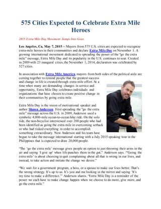 575 Cities Expected to Celebrate Extra Mile
Heroes
2015 Extra Mile Day Movement Jumps Into Gear.
Los Angeles, Ca, May 7, 2015 -- Mayors from 575 U.S. cities are expected to recognize
extra-mile heroes in their communities and declare Extra Mile Day on November 1. A
growing international movement dedicated to spreading the power of the “go the extra
mile” message, Extra Mile Day and its popularity in the U.S. continues to soar. Created
in 2009 with 23 inaugural cities, the November 1, 2014, declaration was celebrated by
527 cities.
In association with Extra Mile America, mayors from both sides of the political aisle are
coming together to remind people that the greatest success
and change in life is created through extra mile effort. At a
time when many are demanding changes in service and
opportunity, Extra Mile Day celebrates individuals and
organizations that have chosen to create positive change in
their communities by going extra mile.
Extra Mile Day is the vision of motivational speaker and
author Shawn Anderson. First spreading the “go the extra
mile” message across the U.S. in 2009, Anderson used a
symbolic 4,000-mile ocean-to-ocean bike ride. On the solo
ride, the non-bicyclist interviewed over 200 people who had
been identified as going the extra mile in overcoming setback
or who had risked everything in order to accomplish
something extraordinary. Now Anderson and his team have
begun to take the message international starting with a July 2015 speaking tour in the
Philippines that is expected to draw 20,000 people.
“The ‘go the extra mile’ message gives people an option to just throwing their arms in the
air and saying ‘I give up’ when life punches them in the gut,” Anderson says. “‘Going the
extra mile’ is about choosing to quit complaining about all that is wrong in our lives, and
instead, to take action and initiate the change we desire.”
“We wait for a government program, a boss, or a spouse to make our lives better. That’s
the wrong strategy. It’s up to us. It’s you and me looking in the mirror and saying ‘It’s
my time to make a difference.’” Anderson shares. “Extra Mile Day is a reminder of the
power we each have to make change happen when we choose to do more, give more, and
go the extra mile.”
 