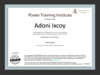 Certifies that:
Has satisfactorilycompleted a four-hour course entitled,
“End the Blame Game: Getting Employees to Own Results”
Awarded: June 18 2014
Bonnie Cox, Founder, Power Training Institute
PowerTraining Institute
BonnieCox
"This program ORG-PROGRAM-160616 has been approved for 4 (General ) recertification credit hours toward
PHR, SPHR and GPHR recertification through the HR Certification Institute.” Please be sure to note the program
ID number on your recertification application form. For more information about certification or recertification,
please visit the HR Certification Institute website at www.hrci.org."
"The use of this seal is not an endorsement by the HR Certification Institute of the quality of the program.
It means that this program has met the HR Certification Institute’s criteria to be pre-approved for recertification credit."
ID: 160616
ID:160616
Adoni Ixcoy
 