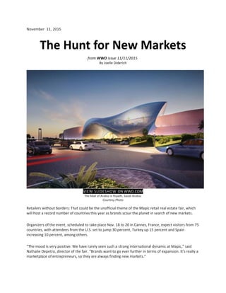 November 11, 2015
The Hunt for New Markets
from WWD issue 11/11/2015
By Joelle Diderich
VIEW SLIDESHOW ON WWD.COM
The Mall of Arabia in Riyadh, Saudi Arabia.
Courtesy Photo
Retailers without borders: That could be the unofficial theme of the Mapic retail real estate fair, which
will host a record number of countries this year as brands scour the planet in search of new markets.
Organizers of the event, scheduled to take place Nov. 18 to 20 in Cannes, France, expect visitors from 75
countries, with attendees from the U.S. set to jump 30 percent, Turkey up 15 percent and Spain
increasing 10 percent, among others.
“The mood is very positive. We have rarely seen such a strong international dynamic at Mapic,” said
Nathalie Depetro, director of the fair. “Brands want to go ever further in terms of expansion. It’s really a
marketplace of entrepreneurs, so they are always finding new markets.”
 