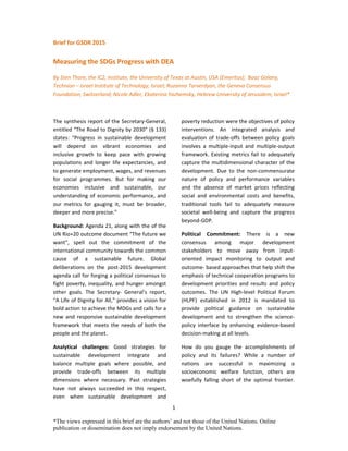 1
*The views expressed in this brief are the authors’ and not those of the United Nations. Online
publication or dissemination does not imply endorsement by the United Nations.
Brief for GSDR 2015
Measuring the SDGs Progress with DEA
By Sten Thore, the IC2, Institute, the University of Texas at Austin, USA (Emeritus); Boaz Golany,
Technion – Israel Institute of Technology, Israel; Ruzanna Tarverdyan, the Geneva Consensus
Foundation, Switzerland; Nicole Adler, Ekaterina Yazhemsky, Hebrew University of Jerusalem, Israel*
The synthesis report of the Secretary-General,
entitled “The Road to Dignity by 2030” (§ 133)
states: “Progress in sustainable development
will depend on vibrant economies and
inclusive growth to keep pace with growing
populations and longer life expectancies, and
to generate employment, wages, and revenues
for social programmes. But for making our
economies inclusive and sustainable, our
understanding of economic performance, and
our metrics for gauging it, must be broader,
deeper and more precise.”
Background: Agenda 21, along with the of the
UN Rio+20 outcome document “The future we
want”, spell out the commitment of the
international community towards the common
cause of a sustainable future. Global
deliberations on the post-2015 development
agenda call for forging a political consensus to
fight poverty, inequality, and hunger amongst
other goals. The Secretary- General’s report,
“A Life of Dignity for All,” provides a vision for
bold action to achieve the MDGs and calls for a
new and responsive sustainable development
framework that meets the needs of both the
people and the planet.
Analytical challenges: Good strategies for
sustainable development integrate and
balance multiple goals where possible, and
provide trade-offs between its multiple
dimensions where necessary. Past strategies
have not always succeeded in this respect,
even when sustainable development and
poverty reduction were the objectives of policy
interventions. An integrated analysis and
evaluation of trade-offs between policy goals
involves a multiple-input and multiple-output
framework. Existing metrics fail to adequately
capture the multidimensional character of the
development. Due to the non-commensurate
nature of policy and performance variables
and the absence of market prices reflecting
social and environmental costs and benefits,
traditional tools fail to adequately measure
societal well-being and capture the progress
beyond-GDP.
Political Commitment: There is a new
consensus among major development
stakeholders to move away from input-
oriented impact monitoring to output and
outcome- based approaches that help shift the
emphasis of technical cooperation programs to
development priorities and results and policy
outcomes. The UN High-level Political Forum
(HLPF) established in 2012 is mandated to
provide political guidance on sustainable
development and to strengthen the science-
policy interface by enhancing evidence-based
decision-making at all levels.
How do you gauge the accomplishments of
policy and its failures? While a number of
nations are successful in maximizing a
socioeconomic welfare function, others are
woefully falling short of the optimal frontier.
 