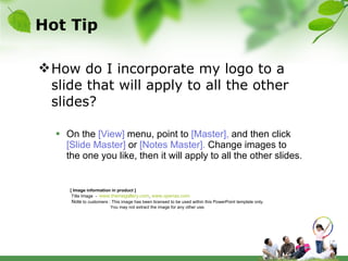 Hot Tip How do I incorporate my logo to a slide that will apply to all the other slides?   On the  [View]  menu, point to  [Master],  and then click  [Slide Master]  or  [Notes Master].  Change images to the one you like, then it will apply to all the other slides.  [ Image information in product ] Title Image  -  www.themegallery.com ,  www.openas.com   Note  to customers : This image has been licensed to be used within this PowerPoint template only.  You may not extract the image for any other use.  