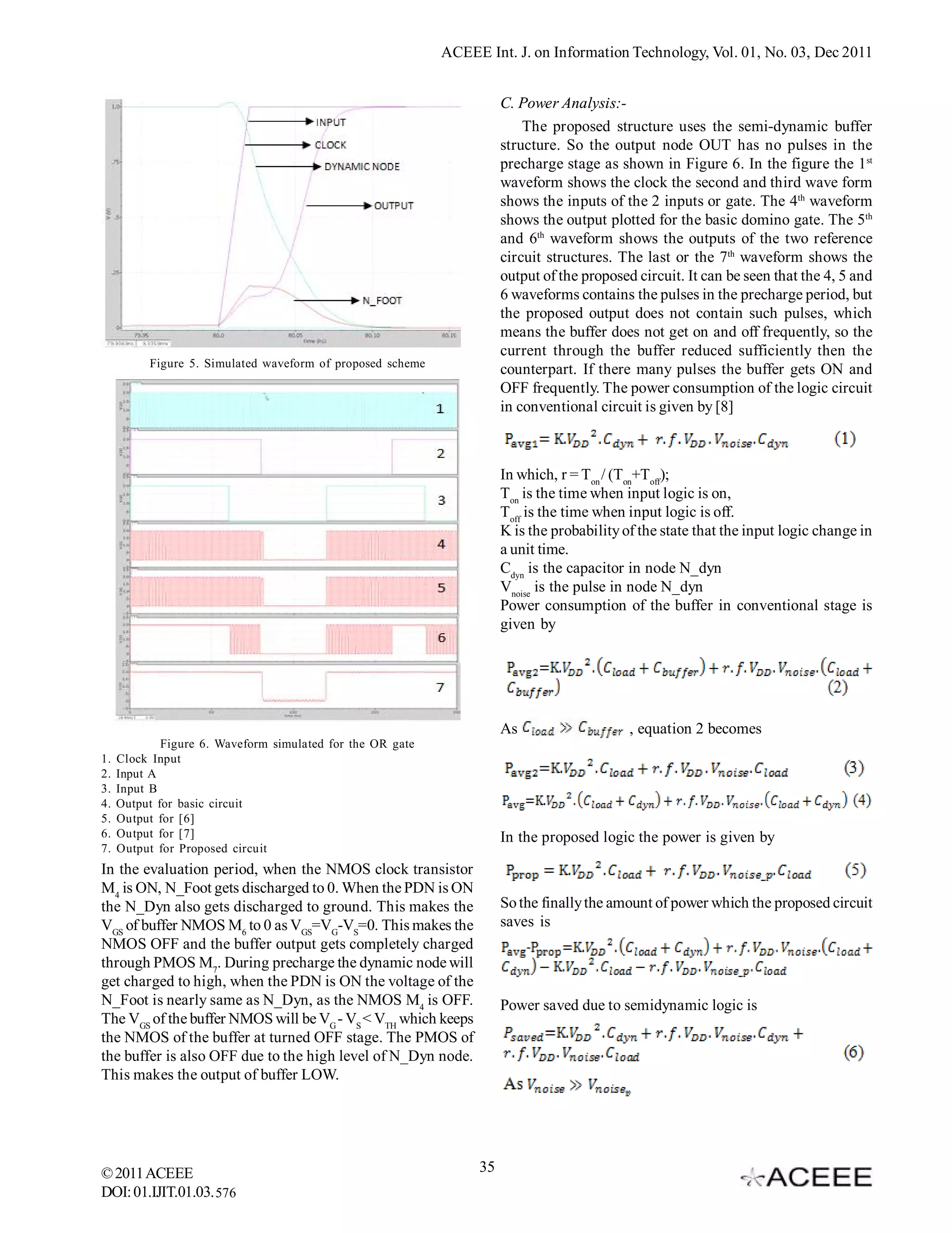 ACEEE Int. J. on Information Technology, Vol. 01, No. 03, Dec 2011


                                                                      C. Power Analysis:-
                                                                          The proposed structure uses the semi-dynamic buffer
                                                                      structure. So the output node OUT has no pulses in the
                                                                      precharge stage as shown in Figure 6. In the figure the 1st
                                                                      waveform shows the clock the second and third wave form
                                                                      shows the inputs of the 2 inputs or gate. The 4th waveform
                                                                      shows the output plotted for the basic domino gate. The 5th
                                                                      and 6th waveform shows the outputs of the two reference
                                                                      circuit structures. The last or the 7th waveform shows the
                                                                      output of the proposed circuit. It can be seen that the 4, 5 and
                                                                      6 waveforms contains the pulses in the precharge period, but
                                                                      the proposed output does not contain such pulses, which
                                                                      means the buffer does not get on and off frequently, so the
                                                                      current through the buffer reduced sufficiently then the
          Figure 5. Simulated waveform of proposed scheme
                                                                      counterpart. If there many pulses the buffer gets ON and
                                                                      OFF frequently. The power consumption of the logic circuit
                                                                      in conventional circuit is given by [8]



                                                                      In which, r = Ton / (Ton+Toff);
                                                                      Ton is the time when input logic is on,
                                                                      Toff is the time when input logic is off.
                                                                      K is the probability of the state that the input logic change in
                                                                      a unit time.
                                                                      Cdyn is the capacitor in node N_dyn
                                                                      Vnoise is the pulse in node N_dyn
                                                                      Power consumption of the buffer in conventional stage is
                                                                      given by




                                                                      As                    , equation 2 becomes
             Figure 6. Waveform simulated for the OR gate
1.   Clock Input
2.   Input A
3.   Input B
4.   Output for basic circuit
5.   Output for [6]
6.   Output for [7]                                                   In the proposed logic the power is given by
7.   Output for Proposed circuit
In the evaluation period, when the NMOS clock transistor
M4 is ON, N_Foot gets discharged to 0. When the PDN is ON
the N_Dyn also gets discharged to ground. This makes the              So the finally the amount of power which the proposed circuit
VGS of buffer NMOS M6 to 0 as VGS=VG-VS=0. This makes the             saves is
NMOS OFF and the buffer output gets completely charged
through PMOS M7. During precharge the dynamic node will
get charged to high, when the PDN is ON the voltage of the
N_Foot is nearly same as N_Dyn, as the NMOS M4 is OFF.                Power saved due to semidynamic logic is
The VGS of the buffer NMOS will be VG - VS < VTH which keeps
the NMOS of the buffer at turned OFF stage. The PMOS of
the buffer is also OFF due to the high level of N_Dyn node.
This makes the output of buffer LOW.




© 2011 ACEEE                                                     35
DOI: 01.IJIT.01.03. 576
 
