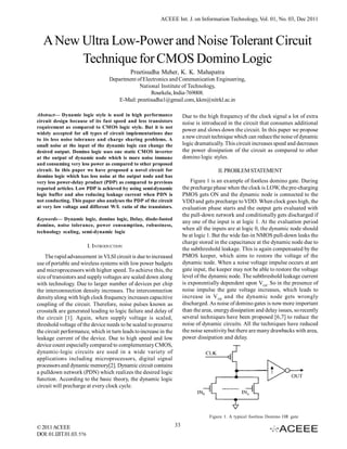 ACEEE Int. J. on Information Technology, Vol. 01, No. 03, Dec 2011



  A New Ultra Low-Power and Noise Tolerant Circuit
        Technique for CMOS Domino Logic
                                            Preetisudha Meher, K. K. Mahapatra
                                   Department of Electronics and Communication Engineering,
                                               National Institute of Technology,
                                                     Rourkela, India-769008.
                                      E-Mail: preetisudha1@gmail.com, kkm@nitrkl.ac.in

Abstract— Dynamic logic style is used in high performance              Due to the high frequency of the clock signal a lot of extra
circuit design because of its fast speed and less transistors          noise is introduced in the circuit that consumes additional
requirement as compared to CMOS logic style. But it is not
                                                                       power and slows down the circuit. In this paper we propose
widely accepted for all types of circuit implementations due
to its less noise tolerance and charge sharing problems. A
                                                                       a new circuit technique which can reduce the noise of dynamic
small noise at the input of the dynamic logic can change the           logic dramatically. This circuit increases speed and decreases
desired output. Domino logic uses one static CMOS inverter             the power dissipation of the circuit as compared to other
at the output of dynamic node which is more noise immune               domino logic styles.
and consuming very less power as compared to other proposed
circuit. In this paper we have proposed a novel circuit for                            II. PROBLEM STATEMENT
domino logic which has less noise at the output node and has
very less power-delay product (PDP) as compared to previous                Figure 1 is an example of footless domino gate. During
reported articles. Low PDP is achieved by using semi-dynamic           the precharge phase when the clock is LOW, the pre-charging
logic buffer and also reducing leakage current when PDN is             PMOS gets ON and the dynamic node is connected to the
not conducting. This paper also analyses the PDP of the circuit        VDD and gets precharge to VDD. When clock goes high, the
at very low voltage and different W/L ratio of the transistors.        evaluation phase starts and the output gets evaluated with
                                                                       the pull-down network and conditionally gets discharged if
Keywords— Dynamic logic, domino logic, Delay, diode-footed
                                                                       any one of the input is at logic 1. At the evaluation period
domino, noise tolerance, power consumption, robustness,
                                                                       when all the inputs are at logic 0, the dynamic node should
technology scaling, semi-dynamic logic
                                                                       be at logic 1. But the wide fan-in NMOS pull-down leaks the
                                                                       charge stored in the capacitance at the dynamic node due to
                          I. INTRODUCTION
                                                                       the subthreshold leakage. This is again compensated by the
    The rapid advancement in VLSI circuit is due to increased          PMOS keeper, which aims to restore the voltage of the
use of portable and wireless systems with low power budgets            dynamic node. When a noise voltage impulse occurs at ant
and microprocessors with higher speed. To achieve this, the            gate input, the keeper may not be able to restore the voltage
size of transistors and supply voltages are scaled down along          level of the dynamic node. The subthreshold leakage current
with technology. Due to larger number of devices per chip              is exponentially dependent upon VGS. So in the presence of
the interconnection density increases. The interconnection             noise impulse the gate voltage increases, which leads to
density along with high clock frequency increases capacitive           increase in V GS and the dynamic node gets wrongly
coupling of the circuit. Therefore, noise pulses known as              discharged. As noise of domino gates is now more important
crosstalk are generated leading to logic failure and delay of          than the area, energy dissipation and delay issues, so recently
the circuit [1]. Again, when supply voltage is scaled,                 several techniques have been proposed [6,7] to reduce the
threshold voltage of the device needs to be scaled to preserve         noise of dynamic circuits. All the techniques have reduced
the circuit performance, which in turn leads to increase in the        the noise sensitivity but there are many drawbacks with area,
leakage current of the device. Due to high speed and low               power dissipation and delay.
device count especially compared to complementary CMOS,
dynamic-logic circuits are used in a wide variety of
applications including microprocessors, digital signal
processors and dynamic memory[2]. Dynamic circuit contains
a pulldown network (PDN) which realizes the desired logic
function. According to the basic theory, the dynamic logic
circuit will precharge at every clock cycle.




                                                                                   Figure 1. A typical footless Domino OR gate

© 2011 ACEEE                                                      33
DOI: 01.IJIT.01.03. 576
 