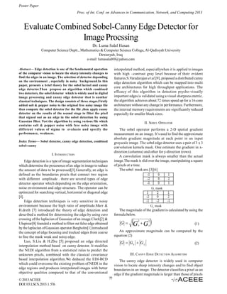 Poster Paper
Proc. of Int. Conf. on Advances in Communication, Network, and Computing 2013

Evaluate Combined Sobel-Canny Edge Detector for
Image Procssing
Dr. Luma Salal Hasan
Computer Science Deptt., Mathematics & Computer Science College, Al-Qadisyah University
Dewanyah, Iraq
e-mail: lumasalal69@yahoo.com
interpolated method, especiallywhen it is applied to images
with high –contrast gray level because of their evident
features.S.Varadarajan et al.[9], proposed a distributed canny
edge detection algorithm which can be mapped into multi
core architectures for high throughput applications. The
efficacy of this algorithm in detection psycho-visually
important edges is validated using a visual sharpness metric.
the algorithm achieves about 72 times speed up for a 16-core
architecture without any change in performance. Furthermore,
the internal memory requirements are significantly reduced
especially for smaller block sizes.

Abstract— Edge detection is one of the fundamental operation
of the computer vision to locate the sharp intensity changes to
find the edges in an image. The selection of detector depending
on the environment , especially in noisy background.In this
paper, presents a brief theory for the sobel kernel and canny
edge detector.Then propose an algorithm which combined
two detectors, the sobel detector which is widely used in digital
image processing and canny edge detector that is another
classical techniques. The design consists of three stages.Firstly
added salt & pepper noisy to the original free noisy image file
then compute the sobel detector for the file ,then apply canny
detector on the results of the second stage to filter the pixel
that signed out as an edge in the sobel detection by using
Gaussian filter. Test the algorithm by using various file which
contains salt & pepper noise with free noisy image with
different values of sigma to evaluate and specify the
performance, weakness.

II. SOBEL OPERATOR
The sobel operator performs a 2-D spatial gradient
measurement on an image. It’s used to find the approximate
absolute gradient magnitude at each point in an input
grayscale image. The sobel edge detector uses a pair of 3 x 3
convolution kernels mask. One estimate the gradient in xdirection (columns) and other for y-direction (rows).
A convolution mask is always smaller than the actual
image.The mask is slid over the image, manipulating a square
of pixels at a time.
The sobel mask are.[3][6]

Index Terms— Sobel detector, canny edge detection, combined
sobel-canny

I. INTRODUCTION
Edge detection is a type of image segmentation techniques
which determine the precesence of an edge in image to reduce
the amount of data to be processed[3].Generally, an edge is
defined as the boundaries pixels that connect two region
with different amplitude . there are several types of edge
detector operator which depending on the edge orientation,
noise environment and edge structure. The operator can be
optimized for searching vertical, horizontal or diagonal edge
[4].
Edge detection techniques is very sensitive in noisy
environment because the high ratio of amplitude.Marr &
H.dreth [7] introduced the theory of edge detection and
described a method for determining the edge by using zero
crossing of the laplacian of Gaussian of an image.Clark[2] &
Ulupinar[8] founded a method to filter out false edge obtained
by the laplacian of Gaussian operator.Bergholm[1] introduced
the concept of edge focusing and tracked edges from coarse
to fine the mask weak and noisy edge.
Luo, S.Liu & H.Zhu [5] proposed an edge directed
interpolation method based on canny detector. It modifies
the NEDI algorithm from a statistical rules to predict the
unknown pixels, combined with the classical covariance
based interpolation algorithm.We deduced the EDI-BCD
which could overcome the existing problem of NEDI in the
edge regions and produces interpolated images with better
objective qualities compared to that of the conventional
© 2013 ACEEE
DOI: 03.LSCS.2013.1. 576

Gx mask

Gy mask

The magnitude of the gradient is calculated by using the
formula below.

G 

G  G 
2

2

x

y

(1)

An approximate magnitude can be computed by the
equation (2)

G  Gx  G y

(2)

III. CANNY EDGE DETECTION ALGORITHM
The canny edge detector is widely used in computer
vision to locate sharp intensity changes and to find object
boundaries in an image. The detector classifies a pixel as an
edge if the gradient magnitude is larger than those of pixels
77

 