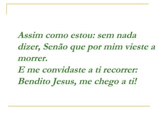 Assim como estou: sem nada
dizer, Senão que por mim vieste a
morrer.
E me convidaste a ti recorrer:
Bendito Jesus, me chego a ti!  
 