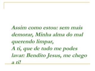 Assim como estou: sem mais
demorar, Minha alma do mal
querendo limpar,
A ti, que de tudo me podes
lavar: Bendito Jesus, me chego
a ti!  
 