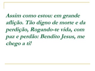 Assim como estou: em grande
aflição. Tão digno de morte e da
perdição, Rogando-te vida, com
paz e perdão: Bendito Jesus, me
chego a ti!  
 
