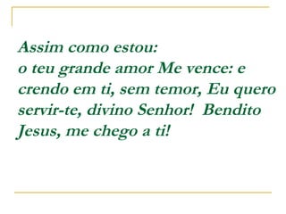Assim como estou:
o teu grande amor Me vence: e
crendo em ti, sem temor, Eu quero
servir-te, divino Senhor! Bendito
Jesus, me chego a ti!
 
