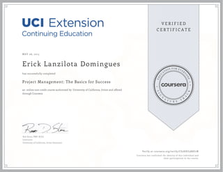 MAY 06, 2015
Erick Lanzilota Domingues
Project Management: The Basics for Success
an online non-credit course authorized by University of California, Irvine and offered
through Coursera
has successfully completed
Rob Stone, PMP, M.Ed.
Instructor
University of California, Irvine Extension
Verify at coursera.org/verify/CS2HXU588ELW
Coursera has confirmed the identity of this individual and
their participation in the course.
 