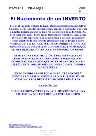 IYAMI OSORONGA (ÀJÉ)                                          200
                                                              9

 El Nacimiento de un INVENTO
Este es el supuesto tratado de Iyami Osoronga del delincuente Jeffrey
Campos. Verás todas las profanaciones, herejías y pisoteadas que le da
 a nuestra religión en aras de mejorar la condición de su BOLSILLO.
Si lo comparas con el Libro Iyami Osoronga for Dunkies, verás como
  alteró Eses Ifá nigerianos a su conveniencia y hasta los cubanizó, y
   como escribe toda una serie de atrocidades que se dirigen a darle
 “sustentación” a su ESTAFA. PUEDES ESCRIBIRLE TODOS LOS
 OPROBIOS QUE DESEES A SU CORREO ELECTRÓNICO, QUE
  EL MUY DESCARADO TUVO A BIEN PROPORCIONARNOS.

   ESTO ES UNA FALSIFICACIÓN, PARA ESTAFAR A LAS
   PERSONAS. SI LLEGA A TUS MANOS, ESCRÍBELE A SU
 CORREO AL ESTAFADOR QUE NO ES OTRA COSA QUE UN
 DELINCUENTE. OJO, SU ÁREA DE OPERACIONES TAMBIÉN
                   ES VENEZUELA.

   EN ROJO PODRÁS VER TODAS SUS ALTERACIONES Y
  MENTIRAS, MÁS SI LO COMPARAS CON EL LIBRO IYAMI
    OSORONGA FOR DUNKIES DISPONIBLE GRATIS EN

                          www.Scribd.com

 DE TODAS FORMAS VERÁS EN AZUL MIS COMENTARIOS Y
     LOS ESE IFA QUE ESTE DELINCUENTE FALSIFICÓ




IWORIMEJI@YAHOO.ES
JEFFREYCAMPOSV@HOTMAIL.COM



                                  1
 