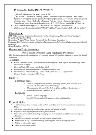IN Siemens Gas Turbine 250 MW " V94.3A ":
_ Identification system for power plant “KKS”
_ Air System , Compressor cleaning system , Pneumatic control equipment , Seal air for
burners , Cooling and seal air system , Compressor protection , Lube oil and lifting oil system
, Turning gear system , Hydraulic oil system, Fuel gas system , Generator protection ,
Transformer protection , capability diagram , SFC , SEE , Power supply HV MV and LV .
 2011 Summer: Training GHAZEL ELMAHALLA Company’s power station.
 2010 Summer: Training in Talkha "750 MW , 210 MW steam turbine , GIS , GE gas turbine"
Education .
2007-2012: Electrical Engineering department, Faculty of Engineering, Mansoura University, Egypt.
Overall Grade: Good (67.29%)
Graduation Project: "Power System Operation Using Topological Description ".
Summary: This Project presents the application of computer method of switching Sequences using the digital
computers.
Grade: Excellent: (87.5%)
Graduation Project summary
Power System Operation Using Topological Description
This Project presents the application of computer method of switching Sequences using the digital
computers
Courses:
 Kodak’s Thermal Head 2 Basic Foundation Training in EAMER support and technology center
in Zaventem ,Belgium .
 Electrical AutoCAD course Autodesk certified.
 Protection and prevention measures for humans of electricity.
 International Computer Driving License "ICDL" from UNESCO Organization.
 General English course in AXON Center.
Skills 
Computer skills
 Fluent in using Microsoft windows operating systems from windows 98 to
windows 7 & V.Good in internet searching.
 Fluent in using Microsoft Word, PowerPoint and Excel Applications. -
 Good in Visual Basic, MATLAB, C++.
Language
 Arabic : Mother language
 English: V.Good of English reading, writing and Speaking.
Personal Skills:
 A Self-motivated, hard working, Ability to Work under Pressure, Good presentation & negotiations
Skills.
 Able to use own initiative, good problem solving and analytical skills.
 Capable of working independently or as part of a team.
 Proven leadership skills, including managing and motivating other staff to achieve company
objectives.
 An effective communicator at all levels within an organization.
 Self Learner & Self Coordination using own computer skills to arrange my work.
 Willing to relocate for a job.
 I have a valid driver license.
 