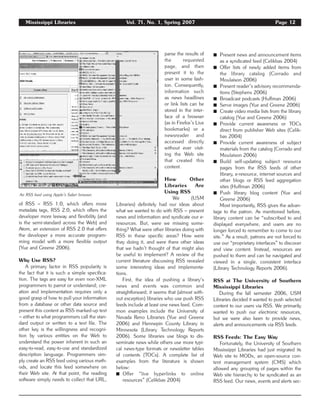 Mississippi Libraries Vol. 71, No. 1, Spring 2007 Page 12
of RSS – RSS 1.0, which offers more
metadata tags, RSS 2.0, which offers the
developer more leeway and flexibility (and
is the semi-standard across the Web) and
Atom, an extension of RSS 2.0 that offers
the developer a more accurate program-
ming model with a more flexible output
(Yue and Greene 2006).
Why Use RSS?
A primary factor in RSS popularity is
the fact that it is such a simple specifica-
tion. The tags are easy for even non-XML
programmers to parrot or understand; cre-
ation and implementation requires only a
good grasp of how to pull your information
from a database or other data source and
present this content as RSS marked-up text
– either to what programmers call the stan-
dard output or written to a text file. The
other key is the willingness and recogni-
tion by various entities on the Web to
understand the power inherent in such an
easy-to-read, easy-to-use and standardized
description language. Programmers sim-
ply create an RSS feed using various meth-
ods, and locate this feed somewhere on
their Web site. At that point, the reading
software simply needs to collect that URL,
parse the results of
the requested
page, and then
present it to the
user in some fash-
ion. Consequently,
information such
as news headlines
or link lists can be
stored in the inter-
face of a browser
(as in Firefox’s Live
bookmarks) or a
newsreader and
accessed directly
without ever visit-
ing the Web site
that created this
content.
How Other
Libraries Are
Using RSS
We (USM
Libraries) definitely had our ideas about
what we wanted to do with RSS – present
news and information and syndicate our e-
resources. But, were we missing some-
thing? What were other libraries doing with
RSS in these specific areas? How were
they doing it, and were there other ideas
that we hadn’t thought of that might also
be useful to implement? A review of the
current literature discussing RSS revealed
some interesting ideas and implementa-
tions.
First, the idea of pushing a library‘s
news and events was common and
straightforward; it seems that (almost with-
out exception) libraries who use push RSS
feeds include at least one news feed. Com-
mon examples include the University of
Nevada Reno Libraries (Yue and Greene
2006) and Hennepin County Library in
Minnesota (Library Technology Reports
2006). Some libraries use blogs to dis-
seminate news while others use more typi-
cal news-type formats or newsletter tables
of contents (TOCs). A complete list of
examples from the literature is shown
below:
࡯ Offer “live hyperlinks to online
resources” (Celikbas 2004)
࡯ Present news and announcement items
as a syndicated feed (Celikbas 2004)
࡯ Offer lists of newly added items from
the library catalog (Corrado and
Moulaison 2006)
࡯ Present reader’s advisory recommenda-
tions (Stephens 2006)
࡯ Broadcast podcasts (Huffman 2006)
࡯ Serve images (Yue and Greene 2006)
࡯ Create video media lists from the library
catalog (Yue and Greene 2006)
࡯ Provide current awareness or TOCs
direct from publisher Web sites (Celik-
bas 2004)
࡯ Provide current awareness of subject
materials from the catalog (Corrado and
Moulaison 2006)
࡯ Build self-updating subject resource
pages from the RSS feeds of other
library, e-resource, internet sources and
other blogs or RSS feed aggregation
sites (Huffman 2006)
࡯ Push library blog content (Yue and
Greene 2006)
Most importantly, RSS gives the advan-
tage to the patron. As mentioned before,
library content can be “subscribed to and
displayed everywhere, and users are no
longer forced to remember to come to our
site.” As a result, patrons are not forced to
use our “proprietary interfaces” to discover
and view content. Instead, resources are
pushed to them and can be navigated and
viewed in a single, consistent interface
(Library Technology Reports 2006).
RSS at The University of Southern
Mississippi Libraries
During the fall semester 2006, USM
Libraries decided it wanted to push selected
content to our users via RSS. We primarily
wanted to push our electronic resources,
but we were also keen to provide news,
alerts and announcements via RSS feeds.
RSS Feeds: The Easy Way
Fortunately, the University of Southern
Mississippi Libraries had just migrated its
Web site to MODx, an open-source con-
tent management system (CMS) which
allowed any grouping of pages within the
Web site hierarchy to be syndicated as an
RSS feed. Our news, events and alerts sec-
An RSS feed using Apple’s Safari browser.
 