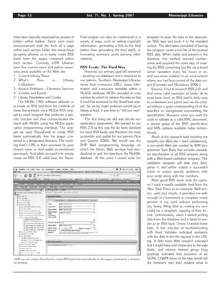 Page 13 Vol. 71, No. 1, Spring 2007 Mississippi Libraries
tions were logically organized as groups of
folders within folders. Since each event
announcement took the form of a page
within each section folder, this hierarchical
grouping allowed us to easily create RSS
feeds from the pages contained within
each section. Currently, USM Libraries
have five current news and patron aware-
ness areas available on the Web site:
1. Current Library News
2. What’s New in Library
Collections
3. Known Problems – Electronic Services
4. Exhibits and Events
5. Library Newsletters and Guides
The MODx CMS software allowed us
to create an RSS feed from the contents of
these five sections via a MODx RSS snip-
pet (a small program that performs a spe-
cific function and then communicates the
result with MODx using the MODx appli-
cation programming interface). The snip-
pet we used (NewsFeed) to create RSS
feeds automatically lists the pages con-
tained in a designated directory. The result-
ing feed’s URL is then accessed by your
chosen news- or feed reader as mentioned
previously. And while we used it to simply
create an RSS 2.0 valid feed, the News-
Feed snippet can also be customized in a
variety of ways, such as setting copyright
information, generating a link to the feed
(rather than generating the feed itself), or
truncating summary posts (among other
options).
RSS Feeds: The Hard Way
However, our primary goal still remained
– pushing our databases and e-resources to
our patrons. Southern Mississippi Libraries
stores their e-resource URLs, proxy infor-
mation and e-resource metadata within a
MySQL database; MODx provided no easy
solution by which to retrieve this data so that
it could be accessed by the NewsFeed snip-
pet. So, as my major professor would say in
library school, it was time to “roll our own”
solution.
The first thing we did was decide our
application parameters. We wanted to use
RSS 2.0 as this was the de facto standard
for most RSS feeds, and therefore the most
accessible and usable for our patrons (Yue
and Greene 2006). We would use the
PHP Web programming language on
which the library Web services had stan-
dardized to pull the data from the MySQL
database. At this point I would write the
program to wrap the data in the appropri-
ate RSS tags and push it to the standard
output. The alternative consisted of having
the program create a text file of the pushed
RSS data. While viable and present in the
literature, this method seemed cumber-
some and required the extra step of creat-
ing the RSS-containing text file via a timed
server operation every few hours or so,
and was more suitable to an environment
where one had less control of the data out-
put (Corrrado and Moulaison 2006 ).
Second, I had to research RSS 2.0, and
find some valid examples of feeds. At its
most basic level, an RSS feed is fairly easy
to understand and parrot and can be creat-
ed without a good understanding of all the
specifics or background surrounding the
specification. However, when you want the
code to validate as a valid XML document,
a decent grasp of the RSS specification
and XML options available helps tremen-
dously.
Much of my research kept pointing me
towards one Web site – feed validator.org,
a non-profit Web site created by IBM pro-
grammer Sam Ruby that includes annotat-
ed specification of all RSS versions along
with a Web-based validation program. The
validation program will take your feed,
parse it, and either output a successful
result or output specific problems with
your script along with line numbers.
Most good RSS feeds look the same,
so I used a readily available feed from the
New York Times as an example. Well-writ-
ten, valid and simple, it provided me with
enough of a framework to complete ninety
percent of my work without performing
any heavy lifting (that is, writing my own
code) via a simplistic copying of their for-
mat. Unfortunately, when I started pulling
data from the database and it failed to ren-
der as an RSS feed, I knew I needed more
help. A few minutes of troubleshooting
with Feed Validator indicated problems
with the data in the title tag and in the URL
tag. A little more Web research indicated
that I might have odd characters in the data
fields, and various interest group blog
postings indicated that inclusion of an
SGML CDATA token in the tags would tell
the browsers and feed readers what to
USM uses the snippet NewsFeed to create RSS feeds that automatically list the pages contained in a designat-
ed directory.
 