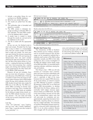 1. Include a pre-written library for con-
necting to our MySQL databases.
2. Write the very simple SQL query.
3. The results are pulled from the data-
base.
4. The publication date is formatted and
placed in a variable.
5. The XML version is indicated, lan-
guage encoding is indicated, RSS ver-
sion indicated. The basic RSS contain-
er for the database data is created.
6. A simple loop is created to iterate
through the results set, and print all of
the databases to the screen.
7. The file is ended with the appropriate
tags.
As you can see, the finished script is
short and simple. Provided that the base
data is easy to obtain in a manipulatable
form, then the custom creation of an RSS
feed is really very simple. Far more time
was spent during this process researching
the specifics of RSS 2.0 and learning its
idiosyncrasies than was spent actually
obtaining the data and writing the script. In
fact, the title of this article section is a mis-
nomer – creating this feed was not difficult,
just more time-consuming than creating
pages and clicking GUI interface buttons
as was performed for the other feeds with-
in the MODx CMS framework.
However, all was not complete; there
was one more item of business – browser
auto-discovery of the RSS feeds. A link tag
is needed in head of the document to indi-
cate to patron browsers that an RSS feed(s)
exists; this tag, which indicates a link to the
URL location of each feed, also creates the
RSS icon in the URL bar. The RSS icon,
which differs according to browser type,
functions in two ways. First, it visually noti-
fies the user that RSS feeds are available
for the taking on pages being viewed; sec-
ond, the RSS indicator becomes an inter-
face element – the user clicks and holds
on the icon to reveal a drop-down menu of
available feeds.
Link Tag:
<link rel=”alternate” type=”applica-
tion/rss+xml” title=”Library Databases”
href=”http://www.lib.usm.edu/scripts/d
b_rss_feed.php” />
Results And Future Use
The introduction of RSS at Southern
Miss Libraries can be, I believe, character-
ized as successful insomuch that: (a) their
usage can be caveated by realizing that a
relatively small number of the Web surfing
population actually uses RSS in their daily
surfing lives; (b) a cursory investigation of
the Web site statistics shows steady usage
of the RSS feed URLs; (c) anecdotal patron
reporting indicates usefulness among fac-
ulty and students.
One thing is clear – RSS use will only
increase as it becomes more common-
place and users lose their unfamiliarity with
the technology and the tools used to har-
ness it, especially in light of the many
browsers that now support RSS discovery.
As for Cook Library, we intend to expand
our RSS offerings to include a complete
RS directory/Linked TOC to our Help and
Library FAQ documentation, to develop
RSS feeds from the library catalog, and to
eventually build subject resource pages
almost entirely out of RSS feeds. The latter
is the most exciting, because we’ll be able
to offer comprehensive patron tools that
will auto-create by completely and pro-
grammatically supporting themselves from
RSS feeds, requiring almost no interven-
tion by a subject specialist. The University
of Southern Mississippi Libraries looks for-
ward to a long and useful relationship with
RSS. In an era where academic libraries
often struggle with the perception of rele-
vancy and subsequent usage, any tool that
can provide the patron with more flexibility
for discovering and utilizing our resources
is a welcomed addition indeed. ࡯
Page 15 Vol. 71, No. 1, Spring 2007 Mississippi Libraries
Results in drop down from RSS icon:
RSS feed result in browser:
References
Celikbas, Zeki. What is RSS and How Can it
Serve Libraries? In Proceedings First Interna-
tional Conference on Innovations for the
Future: e-Learning, edited by Mesut Yalvac
and Sevin Gulsecen, 277-92. Istanbul, Turkey,
2004.
Corrado, Edward M. and Heather L. Moulai-
son.Integrating RSS Feeds of New Books
into the Campus Course Management Sys-
tem. Computers in Libraries. 26 no. 9
(2006): 6-9, 61-4.
Huffman, Karen. Web 2.0: Beyond the Con-
cept: Practical Ways to Implement RSS, Pod-
casts, and Wikis. Education Libraries. 29 no. 1
(Summer 2006): 12-19.
Ruby. Interwingly.net. RSS20andAtom20
Compared. http://www.intertwingly.net/wiki/
pie/Rss20AndAtom10Compared.
Ruby, Sam.. RSS20andAtom10 Compared.
Feedvalidator.org. http:www.feedvalidator.org.
Stephens, Michael. Chapter 3 - RSS. Library
Technology Reports. July-August 2006.
Yue, Paoshan and Araby Greene. Do You See
RSS in Your Future? The Serials Librarian. 50
no. 3/4 (2006): 305-10.
 