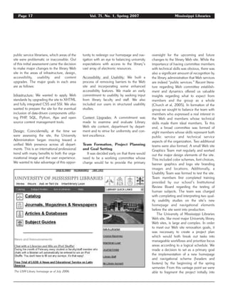 Page 17 Vol. 71, No. 1, Spring 2007 Mississippi Libraries
public service librarians, which areas of the
site were problematic or inaccessible. Out
of this initial assessment came the decision
to make major changes to the library Web
site in the areas of infrastructure, design,
accessibility, usability and content
upgrades. The major goals in each area
are as follows:
Infrastructure: We wanted to apply Web
standards by upgrading the site to XHTML
and fully integrated CSS and SSI. We also
wanted to prepare the site for the eventual
inclusion of data-driven components utiliz-
ing PHP, SQL, Python, Ajax and open
source content management tools.
Design: Coincidentally, at the time we
were assessing the site, the University
Administration began moving toward a
unified Web presence across all depart-
ments. This is an international professional
trend with many benefits to both the orga-
nizational image and the user experience.
We wanted to take advantage of this oppor-
tunity to redesign our homepage and nav-
igation with an eye to balancing university
expectations with access to the library’s
vast array of electronic resources.
Accessibility and Usability: We built a
process of removing barriers to the Web
site and incorporating some enhanced
accessibility features. We made an early
commitment to usability by seeking input
from library faculty and staff. We also
included our users in structured usability
studies.
Content Upgrades: A commitment was
made to examine and evaluate Library
Web site content, department by depart-
ment and to strive for uniformity and con-
tent excellence.
Team Formation, Project Planning
and Goal Setting
It was decided early on that there would
need to be a working committee whose
charge would be to provide the primary
oversight for the upcoming and future
changes to the library Web site. While the
importance of having committee members
with technical skills was obvious, there was
also a significant amount of recognition by
the library administration that Web services
are indeed “public services.” Recent litera-
ture regarding Web committee establish-
ment and dynamics offered us valuable
insights regarding what to expect from
members and the group as a whole
(Church et al, 2005). In formation of the
group we sought to balance the team with
members who expressed a real interest in
the Web and members whose technical
skills made them ideal members. To this
end, a broad committee was formed of
eight members whose skills represent both
public service and technical service
aspects of the organization. Two additional
teams were also formed. A small Web site
Graphics Team met regularly and worked
out the major design elements of the site.
This included color schemes, font choices,
banner graphics and logo site branding
images and locations. Additionally, a
Usability Team was formed to test the site.
Team members first completed training
provided by our school’s Institutional
Review Board regarding the testing of
human subjects. The team was charged
with completing and interpreting two qual-
ity usability studies on the site’s new
homepage and navigational elements
before the site went into production.
The University of Mississippi Libraries
Web site, like most major University library
Web sites, is large and complex. In order
to meet our Web site renovation goals, it
was necessary to create a project plan
which would both break out tasks into
manageable workflows and prioritize focus
areas according to a logical schedule. We
made a decision to set as a primary goal
the implementation of a new homepage
and navigational scheme (headers and
footers) by the beginning of the spring
semester. From this vantage point we were
able to fragment the project initially intoThe USM Library homepage as of July 2006.
 