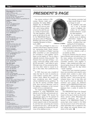 Page 1 Vol. 71, No. 1, Spring 2007 Mississippi Libraries
Can anyone working in Mis-
sissippi libraries today even
remember life before MAG-
NOLIA? Yes, the MAGNO-
LIA Project is now ten years
old – and is being celebrat-
ed across the state this year
in a variety of special ways.
The state legislature, which
picks up the bulk of the tab
for the MAGNOLIA Project,
was given a piece of Magnolia
Birthday Cake at this year’s MLA
Legislative Reception on Febru-
ary 6, 2007.
I have been privileged to serve as a
member of the Project’s Steering Commit-
tee, representing public library interests,
since the Institutions of Higher Learning
(IHL) assembled us and commissioned
the committee to “work together” and to
figure out the logistics of “how to make a
statewide electronic library possible.” Two
librarians from each type of library – uni-
versity, community college, public school
(K-12) and public – were asked to serve.
Although many of those pioneering librar-
ians have either retired or moved on to
jobs in other states, their contributions live
on.
In 1997, there were only a handful of
states that had the kind of consortia we
could “pattern” ourselves after – and the
vendors which offered the products we
were considering were often “caught”
without established pricing guidelines. To
say that the steering committee helped
push, drive and even determine some of
the database marketplace at that moment
would not be an understatement.
The original funding earmarked by the
legislature to create MAGNOLIA came
directly out of the IHL and community col-
lege boards’ budgets. IHL became the
pass-through agency for the payment of
MAGNOLIA’s bills for a number of years.
Eventually, the Mississippi Library Com-
mission agreed to take on that responsibil-
ity and has been processing the invoices
for payment ever since – with the state leg-
islature providing the funding for the pur-
chase of the database access.
The steering committee had
to keep several things in mind
as it began its work:
1. the consortium must work
out a way to provide
access to database info-
mation for all publicly-
funded institutions – as per
the state legislature;
2. the consortium was to
provide access to database
information helpful to all
types of publicly-funded
libraries, including those sup-
porting the K-12 institutions;
3. the legislature wanted all of the money
it had earmarked for this purpose to be
used to purchase access to information
– i.e., not to hire a director, a staff, or
to maintain an office.
To that end, librarians from the various
types of libraries were recruited to serve on
the many working sub-committees that
were formed. These scores of volunteer
committee members came together in
Jackson – often meeting each other com-
ing and going along our state’s highways.
Remember: these were the days before
“virtual” meetings!
Some of the more important questions
these sub-committees were asked to solve
included which vendors to select while
staying within the amount of money we
had been “given,” how to tame the tech-
nological issues, how to train folks and
how to get the word out. Ultimately, the
problems were solved, the databases
selected, and the MAGNOLIA Project was
born in 1997 – offering information from
databases from a variety of vendors for
FREE!
The MAGNOLIA Project has changed
some over the past ten years, but its
impact on the way in which we all provide
library services within Mississippi has
remained significant. For example,
because of the MAGNOLIA Project, a
young high school student in the Delta
now has access to much of the same peri-
odical information that is contained in the
best college and university libraries any-
where in the nation. ࡯
Mississippi Library Association
PO Box 13687
Jackson, MS 39236-3687
Office Hours: 9 a.m. – 1 p.m. M, Tu, Th, F
E-mail: info@misslib.org
Executive Secretary: Mary Julia Anderson
MLA Web site: http://misslib.org
Webmaster: Molly Signs McManus, signsmj@millsaps.edu
Catherine A. Nathan
President
Title: Director
Institution: First Regional Library
E-mail: cnathan@first.lib.ms.us
Phone: 662-429-4439
Jeff Slagell
Vice President/President-elect
Title: Director of Library Services
Institution: Roberts-Laforge Library/DSU
E-mail: jslagell@deltastate.edu
Phone: 662-846-4441
Otha Keys
Secretary
Title: Media Specialist
Institution: South Jones High School
E-mail: orkeys@yahoo.com
Phone: 601-477-9199
Carol D. Green
Treasurer
Title: Serials Librarian/Assoc. Prof.
Institution: Univ. of Southern Miss.
E-mail: carol.green@usm.edu
Phone: 601-266-4476
Susan S. Cassagne
Immediate Past President
Title:Director
Institution: Natchez Adams Wilkinson Lib. Serv.
E-mail: scassagne@naw.lib.ms.us
Phone: 601-445-8862
Robert Lipscomb
ALA Councilor
Title: Director
Institution: Harrison County Lib. Sys.
E-mail: r.lipscombl@harrison.lib.ms.us
Phone: 228-868-1383
Mary Beth Applin
SELA Councilor
Title: Instructional Coordinator
Institution: Cook Library - USM
E-mail: mary.applin@usm.edu
Phone: 601-266-4245
Mary Julia Anderson
MLA Executive Secretary
PO Box 13687
Jackson, MS 39236-3687
Phone: 601-981-4586 Fax: 601-981-4501
E-mail: info@misslib.org
Molly McManus
Parliamentarian
Title: Pub. Serv. Coord. & Systems Librarian
Institution: Millsaps-Wilson College Library
E-mail: signsmj@millsaps.edu
Phone: 601-974-1086
2007 Sections
ACRL Section
Chair: Margaret Jane Stauble
mjstauble@hindscc.edu
Public Libraries
Chair: Marsha Case
mcase@jhlibrary.com
School Libraries
Chair: Diane Willard
dwillard@fcsd.k12.ms.us
Special Libraries
Chair: Tracy Carr
tcarr@mlc.lib.ms.us
Trustees
Chair: Randy Sherard
sherardjamesr@bellsouth.net
For additional information and a list of committees and
roundtables, see the Mississippi Library Association’s
Web site at http://www.misslib.org/.
PRESIDENT’S PAGE
Catherine A. Nathan
 