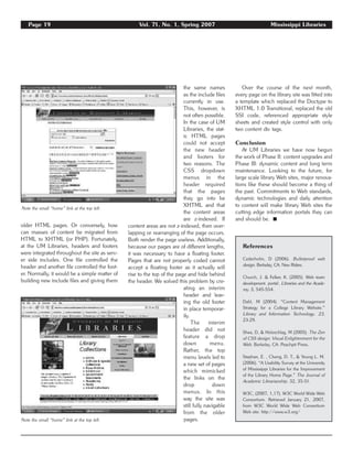 Page 19 Vol. 71, No. 1, Spring 2007 Mississippi Libraries
older HTML pages. Or conversely, how
can masses of content be migrated from
HTML to XHTML (or PHP). Fortunately,
at the UM Libraries, headers and footers
were integrated throughout the site as serv-
er side includes. One file controlled the
header and another file controlled the foot-
er. Normally, it would be a simple matter of
building new include files and giving them
the same names
as the include files
currently in use.
This, however, is
not often possible.
In the case of UM
Libraries, the stat-
ic HTML pages
could not accept
the new header
and footers for
two reasons. The
CSS dropdown
menus in the
header required
that the pages
they go into be
XHTML and that
the content areas
are z-indexed. If
content areas are not z-indexed, then over-
lapping or rearranging of the page occurs.
Both render the page useless. Additionally,
because our pages are of different lengths,
it was necessary to have a floating footer.
Pages that are not properly coded cannot
accept a floating footer as it actually will
rise to the top of the page and hide behind
the header. We solved this problem by cre-
ating an interim
header and leav-
ing the old footer
in place temporar-
ily.
The interim
header did not
feature a drop
down menu.
Rather, the top
menu levels led to
a new set of pages
which mimicked
the links on the
drop down
menus. In this
way the site was
still fully navigable
from the older
pages.
Over the course of the next month,
every page on the library site was fitted into
a template which replaced the Doctype to
XHTML 1.0 Transitional, replaced the old
SSI code, referenced appropriate style
sheets and created style control with only
two content div tags.
Conclusion
At UM Libraries we have now begun
the work of Phase II: content upgrades and
Phase III: dynamic content and long term
maintenance. Looking to the future, for
large scale library Web sites, major renova-
tions like these should become a thing of
the past. Commitments to Web standards,
dynamic technologies and daily attention
to content will make library Web sites the
cutting edge information portals they can
and should be. ࡯
Note the small “home” link at the top left.
Note the small “home” link at the top left.
References
Cederholm, D (2006). Bulletproof web
design. Berkeley, CA: New Riders.
Church, J. & Felker, K. (2005). Web team
development. portal:. Libraries and the Acade-
my. 5, 545-554.
Dahl, M (2004). “Content Management
Strategy for a College Library Website.”
Library and Information Technology. 23,
23-29.
Shea, D, & Holzschlag, M (2005). The Zen
of CSS design: Visual Enlightenment for the
Web. Berkeley, CA: Peachpit Press.
Stephan, E. , Cheng, D. T., & Young L. M.
(2006). “A Usability Survey at the University
of Mississippi Libraries for the Improvement
of the Library Home Page.” The Journal of
Academic Librarianship. 32, 35-51.
W3C, (2007, 1,17). W3C World Wide Web
Consortium. Retrieved January 21, 2007,
from W3C World Wide Web Consortium
Web site: http://www.w3.org/
 