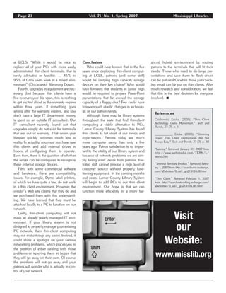 Page 23 Vol. 71, No. 1, Spring 2007 Mississippi Libraries
at LCLS. “While it would be nice to
replace all of your PCs with more easily
administrated thin-client terminals, that is
rarely advisable or feasible. … 85% to
95% of Citrix users work in a mixed envi-
ronment” (Chickowski, Slimming Down).
Fourth, upgrades in equipment are nec-
essary. Just because thin clients have a
five-to-seven-year life span, this is nothing
to get excited about as the warranty expires
within three years. If something goes
wrong after the warranty expires, and you
don’t have a large IT department, money
is spent on an outside IT consultant. Our
IT consultant recently found out that
upgrades simply do not exist for terminals
that are out of warranty. That seven year
lifespan quickly becomes much less in
reality. In actuality, you must purchase new
thin clients and add external drives in
hopes of configuring them to operate.
Even then, there is the question of whether
the server can be configured to recognize
these external storage devices.
Fifth, with some commercial software
and hardware, there are compatibility
issues. For example, Dymo label printers,
of which we have quite a few, do not work
in a thin client environment. However, the
vendor’s Web site claims that they do and
we purchased them with this understand-
ing. We have learned that they must be
attached locally to a PC to function on our
network.
Lastly, thin-client computing will not
mask an already poorly managed IT envi-
ronment. If your library system is not
designed to properly manage your existing
PC network, then thin-client computing
may not make things any easier. Instead, it
could shine a spotlight on your various
networking problems, which places you in
the position of either dealing with those
problems or ignoring them in hopes that
they will go away on their own. Of course
the problems will not go away and your
patrons will wonder who is actually in con-
trol of your network.
Conclusion
Who could have known that in the five
years since deploying thin-client comput-
ing at LCLS, patrons (and some staff)
would be carrying high capacity storage
devices on their key chains? Who would
have foreseen that students in junior high
would be required to prepare PowerPoint
presentations that far exceed the storage
capacity of a floppy disk? Few could have
foreseen such drastic changes in technolo-
gy or our patron needs.
Although there may be library systems
throughout the state that find thin-client
computing a viable alternative to PCs,
Lamar County Library System has found
thin clients to fall short of our needs and
expectations. Patrons today are much
more computer savvy than only a few
years ago. Patron satisfaction is so impor-
tant to the vitality of our library system and
because of network problems we are sim-
ply falling short. Aside from patrons, frus-
trated staff cannot provide a high level of
customer service without properly func-
tioning equipment. In the coming months
and years, Lamar County Library System
will begin to add PCs to our thin client
environment. Our hope is that we can
function more efficiently in a more bal-
anced hybrid environment by routing
patrons to the terminals that will fit their
needs. Those who need to do large pre-
sentations and save them to flash drives
can be put on PCs while those just check-
ing email can be put on thin clients. After
much research and consideration, we feel
that this is the best decision for everyone
involved. ࡯
References
Chickowski, Ericka. (2005). “Thin Client
Technology Gains Momentum.” Tech and
Trends, 27 (7), p. 1.
__________, Ericka. (2005). “Slimming
Down: Thin Client Deployments Are Not
Always Easy.” Tech and Trends, 27 (7), p. 30
“Latency.” Retrieved January 31, 2007 from
http://www.webopedia.com/TERM/L/
latency.htm
“Terminal Services Product.” Retrieved Febru-
ary 1, 2007 from http://searchwinit.techtarget.
com/sDefinition/0,,sid1_gci213124,00.html
“Thin Client.” Retrieved February 1, 2007
from http://searchnetworking.techtarget.com/
sDefinition/0,,sid7_gci213135,00.html
Visit
our
Website:
www.misslib.org
 