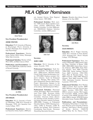 Mississippi Libraries Vol. 71, No. 1, Spring 2007 Page 24
MLA Officer Nominees
Vice President/President-elect
ANNIE PAYTON
Education: Ph.D. University of Mississip-
pi (Psychology); M.L.S. University of
Southern Mississippi; B.A. Tougaloo Col-
lege (Psychology).
Professional Experience: Director,
James Herbert White Library, Mississippi
Valley State University.
Professional Activities: Member of ALA,
MLA, ACRL, and Black Caucus of ALA.
Publications and Presentations: Co-
host of the 2006 ACRL leadership institute
at Harvard University.
Vice President/President-elect
JAN WILLIS
Education: M.L.S. University of South-
ern Mississippi, 1998; B.A. University of
Mississippi, 1979; A.A. Itawamba Com-
munity College, 1977.
Professional Experience: Director,
Lee-Itawamba Library System, 2004-pres-
ent; Assistant Director, Dixie Regional
Library System, 1987-2004.
Professional Activities: MLA, mem-
ber: 1998-present; MLA Legislative Com-
mittee, member, 2006-present; MLA
Exhibits Committee, Co-chair, 2006-pres-
ent, MAGNOLIA Database Selection
Committee, member, 2004-present.
Secretary
JUDY CARD
Education: M.L.S. University of Ten-
nessee, Knoxville, 1972
Professional Experience: Youth Ser-
vices Coordinator, First Regional Library,
April, 2006-present; Memphis/Shelby
County Public Library & Information Cen-
ter, 1975-2003. Positions included: Chil-
dren’s Librarian, South & Hollywood
Branches; Manager, Main Library Chil-
dren’s Department; Director, Adult Literacy
Project; Administrative Assistant to the
Director; Administrative Liaison to Friends
of the Library; Staff Development Officer.
Professional Activities: Mississippi
Library Association: MLS Local Arrange-
ment Chair, 2006. Tennessee Library
Association: Chair, Staff Development
Committee. American Library Associa-
tion: Activities include: President, Continu-
ing Library Education Network Exchange,
2005-2006; Congress on Professional
Education Activity: COPE I-Steering Com-
mittee, COPE II, Presenter; COPE III,
attendee and facilitator; ALA Conference
Coordinating Team-Toronto. Tennessee
Storytelling Association-Secretary.
Honors: Memphis Area Library Council
Librarian of the Year 2004
Secretary
JULIA RHOLES
Education: M.L.S. Rutgers University,
1978; M.A. University of Texas (Austin),
1974 (Zoology);.B.A. Mount Holyoke
College, 1972 (Biology).
Professional Experience: Dean, Uni-
versity of Mississippi, 2003-present; Assis-
tant Dean, University of Kansas 1998-
2001, 2002-2003; Interim Dean, Univer-
sity of Kansas, 2001-2002; Head, Refer-
ence Division, Texas A&M University,
1990-1998; Acting Assistant Director,
Texas A&M University, 1992-1994;
Head, Maps & Microtext Depts., Texas
A&M University, 1983-1990; Reference
Librarian, Texas A&M University, 1978-
1983; Information Scientist, American
Cyanamid, 1974-1978.
Professional Activities: ALA, Member,
1980 to present; ALA councilor 2000-
2003; Reference and User Services Asso-
ciation, secretary 1993-1995; MLA,
2003 to present; member, MLA Legisla-
tion Committee. ASERL, member, 2003
to present; Chair, ASERL Education Com-
mittee 2006 to present. EPSCOR Science
Information Group, President 2006-2007.
Publications and Presentations::
“Developing Partnerships to Create Elec-
tronic Reserves at the University of Kansas
Libraries,” (with Nancy J. Burich), Journal
of Access Services, 1(4)59-70
(2003);“What Do the Patrons Think?
Annie Payton
Jan Willis
Julia Rholes
Judy Card
 