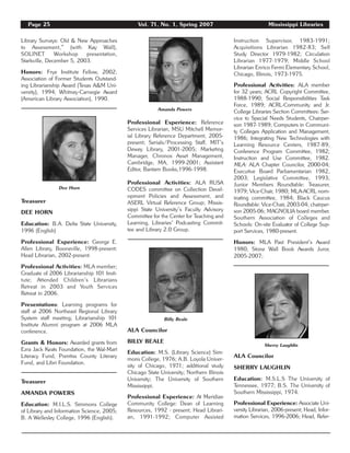 Page 25 Vol. 71, No. 1, Spring 2007 Mississippi Libraries
Library Surveys: Old & New Approaches
to Assessment,” (with Kay Wall),
SOLINET Workshop presentation,
Starkville, December 5, 2003.
Honors: Frye Institute Fellow, 2002;
Association of Former Students Outstand-
ing Librarianship Award (Texas A&M Uni-
versity), 1994; Whitney-Carnegie Award
(American Library Association), 1990.
Treasurer
DEE HORN
Education: B.A. Delta State University,
1996 (English)
Professional Experience: George E.
Allen Library, Booneville, 1998-present;
Head Librarian, 2002-present.
Professional Activities: MLA member;
Graduate of 2006 Librarianship 101 Insti-
tute; Attended Children’s Librarians
Retreat in 2003 and Youth Services
Retreat in 2006.
Presentations: Learning programs for
staff at 2006 Northeast Regional Library
System staff meeting; Librarianship 101
Institute Alumni program at 2006 MLA
conference.
Grants & Honors: Awarded grants from
Ezra Jack Keats Foundation, the Wal-Mart
Literacy Fund, Prentiss County Literary
Fund, and Libri Foundation.
Treasurer
AMANDA POWERS
Education: M.I.L.S. Simmons College
of Library and Information Science, 2005;
B. A Wellesley College, 1996 (English).
Professional Experience: Reference
Services Librarian, MSU Mitchell Memor-
ial Library Reference Department, 2005-
present; Serials/Processing Staff, MIT’s
Dewey Library, 2001-2005; Marketing
Manager, Chronos Asset Management,
Cambridge, MA, 1999-2001; Assistant
Editor, Bantam Books,1996-1998.
Professional Activities: ALA RUSA
CODES committee on Collection Devel-
opment Policies and Assessment, and
ASERL Virtual Reference Group; Missis-
sippi State University’s Faculty Advisory
Committee for the Center for Teaching and
Learning, Libraries’ Podcasting Commit-
tee and Library 2.0 Group.
ALA Councilor
BILLY BEALE
Education: M.S. (Library Science) Sim-
mons College, 1976; A.B. Loyola Univer-
sity of Chicago, 1971; additional study
Chicago State University; Northern Illinois
University; The University of Southern
Mississippi.
Professional Experience: At Meridian
Community College: Dean of Learning
Resources, 1992 - present; Head Librari-
an, 1991-1992; Computer Assisted
Instruction Supervisor, 1983-1991;
Acquisitions Librarian 1982-83; Self
Study Director 1979-1982; Circulation
Librarian 1977-1979; Middle School
Librarian Enrico Fermi Elementary School,
Chicago, Illinois, 1973-1975.
Professional Activities: ALA member
for 32 years; ACRL Copyright Committee,
1988-1990; Social Responsibilities Task
Force, 1989; ACRL-Community and Jr.
College Libraries Section Committees: Ser-
vice to Special Needs Students, Chairper-
son 1987-1989; Computers in Communi-
ty Colleges Application and Management,
1986; Integrating New Technologies with
Learning Resource Centers, 1987-89;
Conference Program Committee, 1982;
Instruction and Use Committee, 1982.
MLA: ALA Chapter Councilor, 2000-04;
Executive Board Parliamentarian 1982,
2003; Legislative Committee, 1993;
Junior Members Roundtable: Treasurer,
1979; Vice-Chair, 1980; MLA-ACRL nom-
inating committee, 1984; Black Caucus
Roundtable: Vice-Chair, 2003-04; chairper-
son 2005-06; MAGNOLIA board member.
Southern Association of Colleges and
Schools: On-site Evaluator of College Sup-
port Services, 1980-present.
Honors: MLA Past President’s Award
1980; Stone Wall Book Awards Juror,
2005-2007;
ALA Councilor
SHERRY LAUGHLIN
Education: M.S.L.S The University of
Tennessee, 1977; B.S. The University of
Southern Mississippi, 1974.
Professional Experience: Associate Uni-
versity Librarian, 2006-present; Head, Infor-
mation Services, 1996-2006; Head, Refer-
Dee Horn
Amanda Powers
Billy Beale
Sherry Laughlin
 