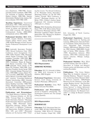 Mississippi Libraries Vol. 71, No. 1, Spring 2007 Page 26
ence Department, 1990-1996; Govern-
ment Documents Coordinator, 1986-1990,
The University of Southern Mississippi;
Medical Librarian 1980-1986; Veterans
Administration Medical Center, Jackson; Ref-
erence Librarian 1977-1980, USM.
Teaching Experience: Government
Publications 1987, 1989; Introduction to
Reference Resources and Services 2001,
School of Library and Information Sci-
ence, USM; University 101, Division of
Undergraduate Studies, 2002-2004;
undergraduate advisor 2002-2006.
Professional Activities: ALA: ACRL,
LAMA, Chapter Relations Committee,
Chapter Editors Interest Group 1987-
1990; RUSA Managers of Users Services
Section Professional Development Com-
mittee.
MLA (selected): Association President
1993; Annual Conference Chair 1992;
Conference Local Arrangements Chair
1999; ACRL President 1996; Mississippi
Authors Awards Committee Chair 1989;
Legislative Committee 1992-1995; Mis-
sissippi Libraries editor 1986-1990,
2005; Constitution, Bylaws & Organiza-
tional Review Committee Chair 1998.
USM (selected): Honor Society of Phi
Kappa Phi President 1995-1996; Presi-
dent-elect/President, Faculty Senate 1999-
2001; University Strategic Planning Com-
mittee 1999-2000; Campus Master Plan-
ning Committee 2000-2001; Presidential
Search Advisory Committee 2002; Distrib-
uted Learning Committee/Intellectual
Property Subcommittee 2002; University
Assessment Committee 2005-present;
Library Building Committee 1990-1997;
Library Allocations/Acquisitions Commit-
tee Chair 1992, 2002-2006; Public Rela-
tions Work Group Chair 2004-present.
Publications and Presentations:
“The Ready Reference Collection: Missis-
sippi,” Tennessee Librarian, vol. 30, Fall
1978; “Concept Paper for a Statewide
Health Information Network,” Mississippi
Health Information Network organizational
meeting, 1986; Mississippi Library
Automation Directory, Jackson: MLA,
1987 (with E. A. Williams); “Challenges
and Opportunities: Building Programs at
MSU, UM, and USM,” Mississippi
Libraries, vol. 55, Summer 1991; “Chart-
ing Our Course: The Annual Conference
of the Mississippi Library Association,”
Mississippi Libraries, vol. 56, Fall 1992;
“Sailing Through: MLA Conference a
Success,” Mississippi Libraries, vol. 56,
Winter 1992; Children’s Authors Speak,
Englewood, CO: Libraries Unlimited,
1993 (with J. L. Porter).
Honors: MLA Outstanding Achievement
Award 1991; H.W. Wilson Library Period-
ical Award for Mississippi Libraries 1991;
Mississippi Legislature Higher Education
Appreciation Day, Working for Academic
Excellence nominee 1992.
SELA Representative
ADRIENNE MCPHAUL
Education: M.L.I.S. University of Alaba-
ma, 2003; B.A. University of South
Alabama, 2002 (English).
Professional Experience: Information
Services, Cook Library, University of
Southern Mississippi, 2003-present.
Professional Activities: Chair, MLA
Library Instruction Roundtable.
Publications and Presentations:
Journal of Academic Librarianship, The
Southeastern Librarian and The Georgia
Library Quarterly.
SELA Representative
DEBORAH LEE
Education: Ph.D. Mississippi State Uni-
versity, 2005; M.S.B.A. Mississippi State
University, 1998; M.S.L.I.S. University
of North Carolina, Chapel Hill, 1990;
B.A. University of North Carolina,
Chapel Hill, 1984.
Professional Experience: Associate
Director, MSU Center for Teaching and
Learning, 2006-present; Associate Profes-
sor/Coordinator, Library Instructional Ser-
vices, Mississippi State University
Libraries, 2003-present; Reference Librar-
ian, MSU Libraries, 2000-2003; Coordi-
nator of Serials, MSU Libraries, 1997-
1999; Acquisitions Librarian, MSU
Libraries, 1993-1997; Collection Devel-
opment Librarian, Millsaps College,
1991-1993.
Professional Activities: MLA, SELA
and ALA member; Past chair of MLA’s
Association of College and Research
Libraries section and Automation and Net-
working Roundtable.
Publications: “The Union Relative
Wage Effect for Academic Librarians” in
Industrial Relations, “Research Consulta-
tions: Enhancing Library Research Skills”
in Reference Librarian, “MAGNOLIA
Resources for the Classroom” in the Mis-
sissippi Reading Journal, “iPod,You-Pod,
We-Pod: Podcasting and Marketing
Library Services” in Library Administra-
tion & Management, and “Mentoring the
Untenured Librarian: The Research Com-
mittee” in College & Research Libraries
News. ࡯
Adrienne McPhaul
Deborah Lee
 