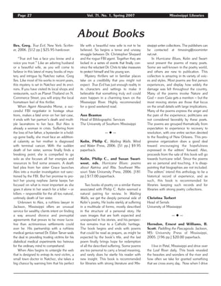 Page 27 Vol. 71, No. 1, Spring 2007 Mississippi Libraries
About Books
Iles, Greg. True Evil. New York: Scribn-
er, 2006. [512 pp.] $25.95 hardcover.
“True evil has a face you know and a
voice you trust.” Like an adoring husband
or a beautiful wife, as you will come to
believe in this latest of many books of mys-
tery and intrigue by Natchez native, Greg
Iles. Like most of his works in recent years,
this mystery is set in Natchez and its envi-
rons. If you have visited its local shops and
restaurants, such as Planet Thailand on N.
Commerce Street, you will enjoy the local
hometown feel of this thriller.
When Agent Alexandra Morse, a suc-
cessful FBI negotiator in hostage situa-
tions, makes a fatal error on her last case,
it ends with her partner’s death and multi-
ple lacerations to her face. But Alex is
already a woman in crisis. Suffering from
the loss of her father, a bystander in a hold-
up gone badly, she must face an addition-
al calamity as her mother is diagnosed
with terminal cancer. With the sudden
death of her sister, sorrow finally finds a
breaking point; she is compelled to go
solo as she focuses all her energies and
resources to find some answers. A death
bed plea from her sister Grace launches
Alex into a murder investigation not sanc-
tioned by the FBI. But her promise to pro-
tect her young nephew Jamie keeps her
focused on what is most important as she
goes it alone in her search for a killer – or
killers – responsible for the all too natural,
untimely death of her sister.
Unknown to Alex, a ruthless lawyer in
Jackson, Mississippi offers an unusual
service for wealthy clients intent on finding
a way around divorce and prenuptial
agreements that proves to be more lucra-
tive than acrimonious settlements could
ever be. His partnership with a ruthless
medical genius named Dr. Eldon Tarver seals
the deal in providing trusting victims for his
diabolical medical experiments too heinous
for the ordinary mind to comprehend.
When Alex begins to untangle the web
that is designed to entrap its next victim, a
small town doctor in Natchez, she takes a
big chance by warning him that his perfect
life with a beautiful new wife is not to be
believed. So begins a tense and uneasy
struggle between Dr. Christopher Shepard
and the rogue FBI agent. Together they are
locked in a series of events that finally con-
vince the reluctant Dr. Chris to take measures
to protect himself and his young son.
Mystery thrillers set in familiar places
take on a credibility that you might not
expect. True Evil has just enough reality in
its characters and settings to make it
believable that something truly evil could
even happen in a charming town on the
Mississippi River. Highly recommended
for a good weekend read.
Ann Branton
Head of Bibliographic Services
The University of Southern Mississippi
— ◆ —
Kolin, Philip C. Wailing Walls. Wind
and Water Press, 2006. [51 pp.] $9.95
paperback.
Kolin, Philip C., and Susan Swart-
wout, eds. Hurricane Blues: poems
about Katrina and Rita. Southeast Mis-
souri State University Press, 2006. [181
pp.] $17.00 paperback.
Two books of poetry on a similar theme
associated with Philip C. Kolin seemed a
natural pairing for review. In Wailing
Walls, we get the deeply personal side of
Kolin’s poetry. He looks starkly at suffering
in a multitude of forms, mostly described
in the structure of a personal story. He
uses images that are both expected and
unexpected in his stories, and his perspec-
tive remains true to a Catholic heritage.
The book begins and ends with poems
that could be read as prayers, as might be
expected by the book’s title, and the last
poem finally brings hope for redemption
of all the described suffering. Some poems
are too personal to carry a broad meaning,
and rarely does he startle his reader with
new insight. This book is recommended
for libraries with strong literature and Mis-
sissippi writer collections. The publishers can
be contacted at timesing@zoominter
net.net.
In Hurricane Blues, Kolin and Swart-
wout present the poems of many poets.
Some are well-known in the poetry world,
and others are new to publication. This
collection is amazing in its variety of voic-
es and styles. Most poems are first person
experiences, and display how widely the
damage was felt throughout the country.
Many of the poems invoke Nature and
God – even Gaia gets a mention – but the
most moving stories are those that focus
on the small details with large implications.
Many of the poems express the anger and
the pain of the experience; politicians are
not considered favorably by these poets.
The poems are grouped thematically from
expectation to experience to recovery to
resolution, with one entire section devoted
to the flooding of New Orleans. This pro-
gressive organization does a good deal
toward encouraging the hopefulness
expressed in the editors’ forward. Also,
proceeds from the sale of this book will go
towards hurricane relief. Since the poems
are so personal and touching, it is disap-
pointing that biographies are not included.
The editors’ intend this anthology to be a
historical record of experience, and as
such, this book is recommended for
libraries keeping such records and for
libraries with strong poetry collections.
Christina Torbert
Head of Serials
University of Mississippi
— ◆ —
Herndon, Ernest and Williams, B.
Scott. Paddling the Pascagoula. Jackson,
MS: University Press of Mississippi,
2005. [196 pp.] $20.00 paperback.
I live in Petal, Mississippi and drive over
the Leaf River daily. This book revealed
the beauties and wonders of the river and
how often we take for granted something
that we cross every day. Now when I drive
 