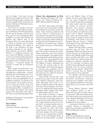 Mississippi Libraries Vol. 71, No. 1, Spring 2007 Page 28
over the bridge, I look down and pay
attention to the boaters and the river. Pad-
dling the Pascagoula gives a glimpse into
the lives of people that live around the river
and into a little known Mississippi treasure,
the Pascagoula River.
Three rivers are covered in the book.
The two authors present different perspec-
tives of tributaries of the Pascagoula River.
The first part by Herndon covers the Leaf
River, part two is the Chickasawhay River
by Williams, and then both Herndon and
Williams take different parts of the
Pascagoula River. The upper Pascagoula
is covered by Herndon and the lower
Pascagoula by Williams. The narrative of
this work is very descriptive and gives
interesting viewpoints of two narrators:
Ernest Herndon and Scott B. Williams.
Herndon is a traditional adventurer who
uses a canoe and Williams a kayaker who
is more unconventional. Both perspectives
add a richness and added dimension to a
remarkable account of floating down the
Pascagoula. I especially enjoyed the
accounts of meals that the adventurers
enjoyed.
When I began to read the book, I was
surprised when I realized that it was not a
trail guide but a narrative diary. I was dis-
appointed that the illustrations were not in
color, but the authors explain they were
unable to have color photographs due to
budgetary constraints. The pictures in the
book were taken by the authors and con-
vey the beauty and wonders of the river
such as a picturesque scene of dawn on
the Chickasawhay River; a waterfall on the
Leaf tributary and lagoons and cypress
swamps. One weak point of this work is
that it lacks a map of the Pascagoula River.
Paddling the Pascagoula is recommended
for all Mississippi libraries.
Tracy Englert
Media Librarian
University of Southern Mississippi
— ◆ —
Fraiser, Jim; photography by Rick
Guy. Vanished Mississippi Gulf Coast.
Gretna, LA: Pelican Publishing Co.,
2006. [104 pp.] $22.95 hardcover.
Jim Fraiser, Tupelo lawyer and author
of ten books, had a premonition in 2003
after finishing his novel titled, Camille. He
stated, “Upon observing predictions that
we were mired in a thirty-year-cycle of
more frequent and destructive hurricanes,
I became concerned that my beloved Mis-
sissippi coast was due another Camille-like
hurricane that would devastate the region.”
In 2004 his own brother-in-law sustained
three separate hurricanes in Punta Gorda,
Florida.
Fraiser urgently approached his pub-
lisher with an idea to preserve the coast’s
history, architecture, and culture through
text and photography. They agreed and he
again teamed with award-winning photog-
rapher, Rick Guy. Guy provided the cam-
era work in their 2004 Pelican release,
The Majesty of Eastern Mississippi and
the Coast. He currently works for The
Clarion-Ledger, but his talent also appears
in numerous news magazines such as
Newsweek, People Weekly, and Time. It is
with great luck Guy clicked his last frame
days before Katrina struck.
Fraiser literally, and with clear, color
photos by Guy, leads us down the coastal
road of Katrina’s destruction. Using Van-
ished Mississippi Gulf Coast as our
guide, we begin the journey in the eastern-
most town of Ocean Springs. As if travel-
ing on U.S. Highway 90, we pass through
Pascagoula, Biloxi, Gulfport, Pass Christ-
ian, and terminate in Bay St. Louis.
Each coastal community is a chapter
with three main sections: history, architec-
ture, and culture. In the history section, we
marvel at the Civil War “Bedsheet Surren-
der” in Pass Christian and the use of “Cas-
sette Girls” to transport gentility into fron-
tier Biloxi. My favorite section, architec-
ture, surrounds the reader with Greek
revival structures, French colonial houses,
and Creole cottages. One will be exposed
to terms such as “second-story accordion
railing” on the Tullis-Toledano House of
Biloxi and “three-bay façade” as exempli-
fied by the Widmer House of Ocean
Springs. The terms, given without descrip-
tion, are easily recognizable through
Guy’s Edward Hopper-like photography.
The culture section reads like a modern
day chamber of commerce brochure.
Museums, artist colonies, restaurants,
Krewe events, and festivals were among
the many activities one might have partici-
pated in prior to Katrina. Unfortunately,
these events may find themselves in the
history section if conditions remain harsh
for inhabitants. Time will tell, as the Lynn
Meadows Discovery Center in Gulfport
and the Bay St. Louis Little Theater slow-
ly rebuild, repair, and reopen.
Readers will enjoy Fraiser’s narrative,
non-fiction style and Guy’s 142 color
photographs. With every page turned, we
read fun trivia such as, Long Beach once
held the title of Radish Capital of the New
South and Barq’s Root Beer is an 1898
Biloxi original. Guy’s before and after pho-
tographs are intriguing, especially Gulf-
port’s The Chimneys; one glances back
and forth trying to distinguish recognizable
landmarks from the famous restaurant.
Readers may also question, “What kind of
animal is perched atop the Dantzler-
Fabacher House roof on page 65?”
As a librarian, I feel this book lacks
one necessity: an index. It is chock full of
information well-informed researchers
might pass over. In addition, when reprint-
ing, I suggest the publisher fix minor, typo-
graphical errors, and include a map of the
coast.
During William Faulkner’s Nobel
Prize acceptance speech, he said, “I
believe that man will not merely endure:
he will prevail.” With this profound quote,
Jim Fraiser ends his most recent book with
hope. Vanished Mississippi Gulf Coast is
a tour-de-force of coastal communities
devastated by hurricane Katrina.
I recommend Vanish to public and
academic libraries in Mississippi. It
appeals to many readers, especially history
buffs and Mississippi collectors.
Maggie Moran
Public Service & Reference Librarian
Northwest MS Community College ࡯
 