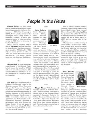 Page 29 Vol. 71, No. 1, Spring 2007 Mississippi Libraries
People in the News
Gabriel Morley has been named
director of the Pike-Amite-Walthall Library
System headquartered in McComb, effec-
tive Jan. 1, 2007. Prior to coming to
PAWLS, Morley served as director of the
Washington Parish Library System in
Franklinton, Louisiana. He was a daily
newspaper reporter for eight years before
earning his MLIS from the University of
Southern Mississippi.
Morley replaces long-time PAWLS
director Toni James, who had been with
the library for more than thirty-one years.
James joined the PAWLS staff in 1975
and was named director in 1981. In
2000, she oversaw the construction of a
state-of-the-art $3.2 million, 21,410
square foot main library and headquarters.
— ◆ —
Melissa Moak, a former elementary
school librarian in the McComb Public
School System, has joined the PAWLS
staff as the new reference librarian. She
earned an MLIS and a bachelor’s of sci-
ence degree from the University of South-
ern Mississippi.
— ◆ —
Nan Moak has accepted a job offer as
Librarian at McMorrough Library on the
Goodman campus of Holmes Community
College. Ms. Moak, who has already
assumed the position, received her BA in
International Studies from the University of
Southern Mississippi in 2003 and MLIS
degree from Louisiana State University in
2005. Immediately before her new
appointment, Ms. Moak worked as a cata-
loger with the Mississippi Department of
Archives and History in the Archives and
Library Division. At her new station at
Holmes Community College, Ms. Moak
will work primarily with students in refer-
ence and on faculty outreach.
— ◆ —
Josie Roberts,
Purvis Elementary
School Library-
Media Specialist,
received the 2006
Carroon Apple
Award, sponsored by
the Mississippi
Library Association.
The MLA School
Libraries Section
selects and presents the Carroon Apple
Award for the purpose of recognizing out-
standing accomplishment in the field of
school library media services. Mrs.
Roberts was one of three from Mississippi
to be added to the American Library Asso-
ciation and the Association for Library
Trustees and Advocates 2005 National
Advocacy Honor Roll that is awarded once
every five years. With the leadership of for-
mer Senator Jim Bean, Mrs. Roberts lead
a statewide effort to secure legislation for
every child in Mississippi to receive the
services of a certified public school librari-
an. Mrs. Roberts became a National Board
Certified Teacher in Early Childhood
through Young Adulthood/Library Media
in 2003.
— ◆ —
Maggie Moran, Public Service and
Reference Librarian at Northwest Missis-
sippi Community College, has accepted a
two-year term on the American Library
Association’s Outstanding Books for the
College Bound and Lifelong Learners
Committee. Sponsored through the
Young Adult Library Services Association
(YALSA), the fifteen members will meet at
each ALA conference to compile lists. A
book will result from their work.
— ◆ —
Hired in 1982 as Director at Blackmur
Memorial Library in Water Valley and as
Branch Head at Jesse Yancy Memorial
Library in Bruce in 1984, Ann Ivy King
has spent more than half her life in service
to the library community of northeast Mis-
sissippi. She will be retiring March 31,
2007, with no concrete plans for her
retirement.
“We never know what life will bring; I
always said that if you had told me in 1981
(with my fresh BA in Biological Science)
that I would spend the next twenty-five
years as a librarian, I’d have laughed in
your face! But God had plans for me, and
I hope He still does,” said King.
Those plans may include more time at her
antique/gift store, Artifacts, on the town
square, storytelling at local libraries and
festivals, or graphic design and Web page
design, all jobs she has juggled while serv-
ing as librarian.
— ◆ —
Prima Plauche
has retired as Direc-
tor of the Hancock
County Library Sys-
tem after thirty-one
years of service. Dur-
ing Plauche’s tenure,
library services in
Hancock County
grew from a single
library to a system of facilities, programs
and services that won numerous awards
including the National Award for Library
Services in 2001. The Board of Trustees
has bestowed on Plauche the title of Direc-
tor Emeritus, and she will continue to
serve on the Library Foundation of Han-
cock County Board of Directors. She has
served on numerous state and regional
committees and organizations, including
the Mississippi Statewide Telecommunica-
tions Taskforce and the Mississippi
Prima Plauche
Josie Roberts
 