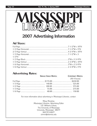 2007 Advertising Information
Ad Sizes:
Full Page...........................................................................................7 1/2"W x 10"H
1/2 Page Horizontal..........................................................................7 1/2"W x 5"H
2/3 Page Vertical ..............................................................................4 3/4"W x 10"H
1/3 Page Horizontal..........................................................................7 1/2"W x 3
1/3"H
1/3 Page Block ................................................................................5"W x 5 3/4"H
1/3 Page Vertical ..............................................................................2 3/8"W x 10"H
1/6 Page Horizontal..........................................................................5"W x 2 3/4"H
1/6 Page Vertical ..............................................................................2 3/8"W x 5"H
Advertising Rates:
SINGLE ISSUE RATES: CONTRACT RATES:
(All 4 Issues)
Full Page...............................................$175.00 .....................................$650.00
1/3 Page .............................................. 140.00 ..................................... 525.00
1/2 Page .............................................. 100.00 ..................................... 375.00
1/3 Page .............................................. 75.00 ..................................... 275.00
1/6 Page .............................................. 40.00 ..................................... 150.00
For more information about advertising in Mississippi Libraries, contact:
Missy Murphey
Mississippi Libraries, Advertising Editor
J.D. Williams Library
The University of Mississippi
University, Mississippi 38677
662-915-6627
ulrmm@olemiss.edu
Page 33 Vol. 71, No. 1, Spring 2007 Mississippi Libraries
 