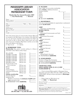 MISSISSIPPI LIBRARY
ASSOCIATION
MEMBERSHIP FORM
Membership Year January-December 2007
२ New Membership २ Renewal
Name _______________________________________
Mailing address ________________________________
____________________________________________
City_____________________ State ___ Zip_________
Position______________________________________
Library ______________________________________
Home Phone __________________________________
Business Phone ________________________________
Fax _________________________________________
E-mail _______________________________________
One of the primary forms of communication between MLA and
its members is the MLA listserv. As a member of the MLA list-
serv you will receive important announcements from MLA via
email and be able to discuss library related issues with your
peers. If you are not already a MLA listserv member, can we add
your email address to the listserv?
२ Sign me up! २ I decline
A. MEMBERSHIP TYPES
Membership (Any person currently working in a library or
information center. Mark by salary range.)
$0 to $9,999 $15 per year $________
$10,000 to $19,999 $25 per year $________
$20,000 to $29,999 $35 per year $________
$30,000 to $39,999 $45 per year $________
$40,000 to $49,999 $50 per year $________
$50,000 to $59,999 $55 per year $________
$60,000 or above $60 per year $________
Student (2 Year Limit)
Full or Part-time $10 per year $________
Retired $15 per year $________
Trustee $15 per year $________
Friend of Library $15 per year $________
Institutional Membership $45 per year $________
Vendor $40 per year $________
Lifetime membership
One-time Payment $1000 $________
Installment Plan
(Payable in increments of a minimum of $200 each
year until paid in full) $________
A. MEMBERSHIP TYPES SUBTOTAL $________
http://www.misslib.org/
601.981.4586 • Fax 601.981.4501
B. SECTIONS
Enter “FREE” for one section membership
(Enter $6.00 for Additional Sections)
Academic (ACRL) $_________
Public $_________
School $_________
Special $_________
Trustee $_________
B. SECTIONS SUBTOTAL $_________
C. ROUNDTABLES
Join one or more roundtables for opportunities in professional
growth $3.00 EACH.
ANRT $_________
(Automation and Networking)
BLACK CAUCUS $_________
ECTRT $_________
(Educational Communication and Tech)
GODORT $_________
(Government Documents)
LIRT $_________
(Library Instruction)
NMRT $_________
(New Members)
SCRT $_________
(Special Collections)
TSRT $_________
(Technical Services)
2YCRT $_________
(2 Year College)
YPSRT $_________
(Young People’s Services)
C. ROUNDTABLES SUBTOTAL $_________
D. SCHOLARSHIPS
Donation to Peggy May Scholarship $_________
Donation to Virgia Brock-Shedd Scholarship $_________
D. SCHOLARSHIP SUBTOTAL $_________
GRAND MLA TOTAL
(DUES GRAND TOTAL (A+B+C) AND
SCHOLARSHIP D) $_________
___ Check enclosed (Make payable to Mississippi Library
Association and mail to MLA, P.O. Box 13687, Jackson MS
39236-3687). All dues include subscription to Mississippi
Libraries.
___ Please charge my MLA dues to my:
२ VISA २ MasterCard
Account Number _______________________________
Expiration Date_________________________________
Signature_____________________________________
Dues must be paid by March 1 in order to receive the Spring issue of
Mississippi Libraries and for annual election of officers. MLA may at times
supply its membership list to professional organizations or library vendors.
२ Check the box if you do not want your name included.
(Revised 12/06)
 