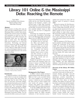 Mississippi Libraries Vol. 71, No. 1, Spring 2007 Page 4
Library 101 Online & the Mississippi
Delta: Reaching the Remote
Paula Webb
Serials/Interlibrary Loan Librarian
Roberts-LaForge Library
Delta State University
Abstract
Natural barriers of rolling hills make the
miles and miles of flatland appear as if the
Mississippi Delta is another state entirely.
Spotted with numerous towns and villages
with populations as small as a few hun-
dred people to over fifteen thousand, the
Mississippi Delta does not boast large
cities or metro areas. The Mississippi
Delta and its people are in a land unto
themselves. Technology and Internet
access in homes are quickly changing the
landscape. Library 101, along with other
courses offered at Delta State University,
are using technological advances to edu-
cate those students who live in the remote
areas of the Delta.
Introduction
A significant problem in the Mississippi
Delta is that in an area two hundred miles
long and seventy miles wide (Cobb), an
area larger than the state of New Jersey,
there are only three community colleges,
one university that teaches up to a master’s
degree level, and one that teaches up to a
doctoral level. The community colleges
located in the Mississippi Delta are Missis-
sippi Delta Community College, Coa-
homa Community College, and Northwest
Mississippi Community College. The one
university that offers courses up to master’s
degree level is Mississippi Valley State Uni-
versity and the one school that provides
degrees at the bachelor’s, master’s, and
doctoral levels is Delta State University.
These institutions, while scattered through-
out the Delta, can prove to be too far away
from potential students’ homes to allow
them to attain any form of college-level
education.
Technology has changed this scenario
in recent years. According to Technology
Use in the Mississippi Delta: A Summary
Report from the 2003 Delta Rural Poll:
Computers and the Internet can
be valuable tools for rural fami-
lies. Many rural residents must
travel long distances to access
necessary services, such as med-
ical care, shopping, and educa-
tion. Computers and Internet
connections can provide rural
families instant access to these
and other services, as well as
better communications with dis-
tant family, friends and col-
leagues. (Barton)
Despite the lag behind urban and sub-
urban homes with computers, there is an
increase in homes in the Delta that have
computers. Delta residents are seeking
higher education and one of the best ways
is by attending classes at Delta State Uni-
versity online.
Background of the Project
In 2004, I noticed a drastic increase in
students taking classes offered only online.
While we have a very successful Library
101 course available to our students on
campus, I realized we were not providing
the same service to those students who
were strictly off campus. I began to
research what options were available to
teach Library 101 in an online environment.
In the fall of 2004, Delta State Univer-
sity offered Winter Technology Institute
Awards to train faculty to apply WebCT, an
e-learning system for higher education
institutions, in their instruction courses. I
applied and received the award, with an
intensive week of training in January
2005.
During the training, Dr. Felix Rizvanov,
the Director of the Technology Learning
Center at Delta State University, and vari-
ous other faculty experienced in the use of
WebCT taught us how to use the instruc-
tional software to create online courses.
We learned about setting up and designing
our individual classes. We were taught
how to give assignments and have class-
room discussions using the tools provided
by WebCT.
With the assistance of Dr. Rizvanov, the
faculty assistants, and other award winners,
I began the construction of the online
Library 101 course. Since all participants
in this session were faculty who instructed
in the Mississippi Delta, I asked them what
type of training the students would need
and how Library 101 online could meet
that need.
The English and nursing faculty were
especially interested and advised that I pro-
vide good directions on how to access
databases such as Academic Search Pre-
mier, CINAHL, and other EBSCOhost
databases. I took their advice and incorpo-
rated this training into the class coursework.
Overview of the Library 101 Online
Course
The concept of the Library 101 online
instruction course took an entire year to
research, develop, and apply. I met with
members of the Delta State reference
department, currently responsible for
Library 101 instruction, numerous times. I
sought from them advice on teaching
methods, their patterns of instruction, and
how best to communicate with the students.
In addition, I researched online library
instruction coursework offered at other uni-
versities and publicly accessible through
the Internet. Among the best Web sites I
visited were the College of San Mateo
Library’s Library Studies 101 Course,
Seattle Central Community College’s
Paula Webb designed an online instructional course,
Library 101, to reach out to those unable to come to
a classroom. Photo by Dianne Schattner.
 