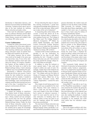 Introduction to Information Services, and
Research Survival Online by Portland State
University. I looked at these sites to get an
idea of the best methods for teaching
library instruction principles online.
I then took the information I gathered
from our reference librarians and the data I
gathered from the research of online infor-
mation literacy courses and molded it into
one Library 101 online course.
Course Collaboration
I wanted the online instructional course
I was creating to be of the same caliber as
what the reference librarians were offering.
Their teaching methods were meeting the
library instruction needs of students from
the Delta and I wanted to do the same.
I did realize, however, that an online
class could not be taught in the same way
as a face-to-face class. If one of the refer-
ence librarians wanted to teach their class
about the Library of Congress Classifica-
tion System, all they needed to do was
show them the books on a shelf at the
Roberts-LaForge Library. I had to develop
a different way of accomplishing this goal.
Developing a different instructional
method was not my only concern. I had to
decide the best method for one-on-one
interaction with the students. I needed to
develop assignments and quizzes to test
their knowledge. I was concerned that the
students would feel disconnected and not a
part of the class. I wondered how I was
going to communicate with them.
Course Development
I wanted the students to experience
three distinct levels of library instruction.
The first level was a general knowledge of
how a library worked and was arranged.
The second level was how the general
knowledge of a library was applied to the
Roberts-LaForge Library. Finally, the third
level of library instruction existed in the
weekly assignments. In these assignments,
the students had to apply the knowledge
they learned from the previous two levels.
If I was instructing this class in a face-to-
face learning environment, I would have
used general knowledge about libraries as a
part of the in-class discussion. What could I
use in place of this sort of interaction?
In researching other online Library 101
courses, I found that almost all of the
coursework required either a textbook or
extra reading of some sort. The College of
San Mateo used The College Student’s
Research Companion, 3rd Edition by
Arlene Rodda Quaratiello, and Seattle
Central Community College librarians
went so far as to create their own textbook
titled Research Methods and Strategies: A
Textbook for Library 101 at SCCC.
I looked at both of these textbooks and
decided to use the publication by
Quaratiello for my class as well. When
evaluating the text, I thought it covered
library instruction very well. I did not find it
too wordy and felt the average college stu-
dent could follow its principles.
In addition to using the textbook to
cover general topics, I also used each
chapter to define one week of work. For
example, chapter three of the textbook was
titled “Reading the Map: Library Organiza-
tion.” The chapter went over the basics of
Library of Congress and Dewey Decimal
classification systems. Week four of my
online library instruction course, titled
“Library Organization,” covered the same
material.
One chapter of work being equal to one
week of work was acceptable for the most
part. However, there were instances in
which a week was not long enough to
cover each chapter. In the case of chapter
four’s section on reference resources, I
used it to cover week five and six of my
class instruction. In breaking down the
material, plenty of time was given to go
over the materials without the students
becoming overwhelmed.
The next level of library instruction was
applying the general knowledge to the
Roberts-LaForge Library specifically. I cre-
ated PowerPoint presentations that took the
general information the student read and
applied it to how the library works at Delta
State University. For example, chapter
three talks about library organization, and I
needed to find some way of explaining
how to find a book using the Library of
Congress Classification System.
I worked to copy the process by using
Microsoft PowerPoint and screen shots to
do a step-by-step description of how to find
a certain book in the catalog. I taught the
students how to look at the call number to
find its location at the Roberts-LaForge
Library. Then, using a digital camera, I
took photos of the call numbers on various
books in the library, working my way
toward the actual book. I finalized the
search by taking a photo of the book at its
shelf location. I pasted the screen shots
and the photos in the proper order to give
a virtual explication on how to find a book
on the shelf using Library of Congress call
numbers.
The coursework finally attained the
third level of instruction by having students
complete weekly hands-on assignments.
One of my assignments required students
to find two books using the Library of Con-
gress Classification System and two books
using the Dewey Decimal Classification
System. In this assignment, they had to
submit the title of the books, the call num-
ber of the books and tell me what type of
call number it was.
Using WebCT, I was able to see if any
of the PowerPoint presentations I created
were viewed by the students. By giving the
weekly assignments, I was able to tell if
they were learning any of the material I was
teaching. In an effort to make sure they
were also reading the textbook, I created
two quizzes in WebCT that were based
completely on the textbook and worth
more points than the individual assign-
ments.
Communication
One of the largest problems with class-
es that are taught in an online-only envi-
Page 5 Vol. 71, No. 1, Spring 2007 Mississippi Libraries
 