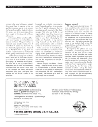 Mississippi Libraries Vol. 71, No. 1, Spring 2007 Page 6
OUR SERVICE IS
UNSURPASSED
Binding periodicals and rebinding We take pride that our workmanship,
books in quality bindings is our materials and service are among
business, and has been since 1912. the best in the industry.
Less expensive Adhesive Type Bindings
available upon request.
100 Hembree Park Drive
P. O. Box 428
Roswell, GA 30077-9998
Telephone 770-442-5490 FAX 770-442-0183
An Equal Opportunity Employer
National Library Bindery Co. of Ga., Inc.
A CERTIFIED LIBRARY BINDERY
ronment is that some feel they are not part
of an actual class. In response to this, my
goal for this course was to try to remove
this barrier. I wanted the students to know
they were a part of the entire class, know
other people in the class, and not focus
only on me.
For this class, I tried something differ-
ent. I asked my class to meet and discuss
topics at Facebook. If they did not have a
Facebook page already created, then I
asked them to create one. I created my
own Facebook page and used a picture of
one of the library rows as my photo. In
addition, I told them some of my likes and
dislikes, giving them an idea of who I was.
I created a Group page on Facebook
titled “Library 101 at Delta State Universi-
ty.” I asked all of my students to join this
group page. As members of this group,
they were able to see each other’s Face-
book profile and get better acquainted with
each other. With this format, I could send
all my students the same discussion
assignment. Also, they could post their
findings and talk to each other at the
group site.
I originally had my doubts concerning the
use of Facebook as a form of communica-
tion, but I quickly discovered that the
advantages greatly outweighed the disad-
vantages. Not only was I able to get
responses from many of my students more
quickly than by e-mail, but I was also able
to get to know them individually by their
profiles on Facebook. In my opinion,
using Facebook was the best route for
group communication with a moderate
number of students in an online course.
In the case of one of my students, she
was not allowed to use Facebook at work,
but she was permitted to use instant mes-
saging, another great communication tool.
The student knew my office hours and was
able to reach me whenever she had a prob-
lem with the assignments or concepts I
was teaching.
Despite the great use of Web 2.0 tech-
nology, a back up location is always need-
ed to communicate. In our case, standard
e-mail was the best system for sending files
and assignments that didn’t load properly
into WebCT the first time or for when an
urgent reply was not needed.
Lessons Learned
My experience instructing Library 101
in a completely online environment was
invaluable. You can create the class and
theoretically guess how students will
respond to the lessons, but it is an entirely
different matter to see the actual results. It
did not take me long to discover those stu-
dents who were very organized and those
who were not. I also had to remember that
many of my students had various life
responsibilities, resulting in the need to be
flexible with deadlines.
In regard to the syllabus and class
expectations, I tried to be very detailed with
directions for the work of each week.
While you, as the instructor, may under-
stand and present the material in one man-
ner, the student will understand it from
another perspective. I encountered this sit-
uation when I was setting up the class for-
mat. I didn’t want to grade all of the assign-
ments during the last few days of the
semester, so when I set up the release
schedule for the assignments in WebCT, I
only made them accessible one week at a
time. I thought this was self-explanatory,
but quickly discovered it was not.
 