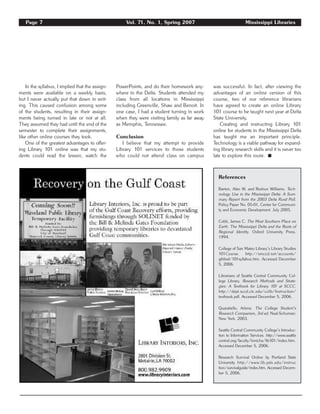 Page 7 Vol. 71, No. 1, Spring 2007 Mississippi Libraries
In the syllabus, I implied that the assign-
ments were available on a weekly basis,
but I never actually put that down in writ-
ing. This caused confusion among some
of the students, resulting in their assign-
ments being turned in late or not at all.
They assumed they had until the end of the
semester to complete their assignments,
like other online courses they took.
One of the greatest advantages to offer-
ing Library 101 online was that my stu-
dents could read the lesson, watch the
PowerPoints, and do their homework any-
where in the Delta. Students attended my
class from all locations in Mississippi
including Greenville, Shaw and Benoit. In
one case, I had a student turning in work
when they were visiting family as far away
as Memphis, Tennessee.
Conclusion
I believe that my attempt to provide
Library 101 services to those students
who could not attend class on campus
was successful. In fact, after viewing the
advantages of an online version of this
course, two of our reference librarians
have agreed to create an online Library
101 course to be taught next year at Delta
State University.
Creating and instructing Library 101
online for students in the Mississippi Delta
has taught me an important principle.
Technology is a viable pathway for expand-
ing library research skills and it is never too
late to explore this route. ࡯
References
Barton, Alan W. and Roshun Williams. Tech-
nology Use in the Mississippi Delta: A Sum-
mary Report from the 2003 Delta Rural Poll.
Policy Paper No. 05-01, Center for Communi-
ty and Economic Development. July 2005.
Cobb, James C. The Most Southern Place on
Earth: The Mississippi Delta and the Roots of
Regional Identity. Oxford University Press.
1994.
College of San Mateo Library’s Library Studies
101Course. http://smccd.net/accounts/
gibbsd/101syllabus.htm. Accessed December
5, 2006.
Librarians of Seattle Central Community Col-
lege Library. Research Methods and Strate-
gies: A Textbook for Library 101 at SCCC.
http://dept.sccd.ctc.edu/cclib/Instruction/
textbook.pdf. Accessed December 5, 2006.
Quaratiello, Arlene. The College Student’s
Research Companion, 3rd ed. Neal-Schuman:
New York. 2003.
Seattle Central Community College’s Introduc-
tion to Information Services. http://www.seattle
central.org/faculty/kmicha/lib101/index.htm.
Accessed December 5, 2006.
Research Survival Online by Portland State
University http://www.lib.pdx.edu/instruc
tion/survivalguide/index.htm. Accessed Decem-
ber 5, 2006.
 