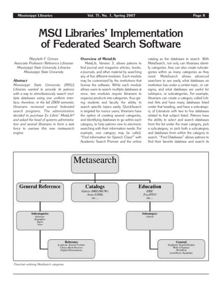 Mississippi Libraries Vol. 71, No. 1, Spring 2007 Page 8
MSU Libraries’ Implementation
of Federated Search Software
Marybeth F. Grimes
Associate Professor/Reference Librarian
Mississippi State University Libraries
Mississippi State University
Abstract
Mississippi State University (MSU)
Libraries wanted to provide its patrons
with a way to simultaneously search mul-
tiple databases using one uniform inter-
face; therefore, in the fall 2004 semester,
librarians reviewed several federated
search programs. The administration
decided to purchase Ex Libris’ MetaLib®
and asked the head of systems administra-
tion and several librarians to form a task
force to oversee this new metasearch
engine.
Overview of MetaLib
MetaLib, Version 3, allows patrons to
find journal and magazine articles, books,
e-journals, and other material by searching
any of five different modules. Each module
may be customized by the institutions that
license the software. While each module
allows users to search multiple databases at
once, two modules require librarians to
organize products into categories, thus giv-
ing students and faculty the ability to
search specific topics easily. QuickSearch
is targeted for novice users; librarians have
the option of creating several categories,
and identifying databases to go within each
category, to help patrons new to electronic
searching with their information needs. For
example, one category may be called,
“Find information for Speech Class!” with
Academic Search Premier and the online
catalog as the databases to search. With
MetaSearch, not only can librarians identi-
fy categories, they can also create subcate-
gories within as many categories as they
need. MetaSearch allows advanced
searchers to see easily what databases an
institution has under a certain topic, or cat-
egory, and what databases are useful for
subtopics, or subcategories. For example,
librarians can create a category called Lib-
eral Arts and have many databases listed
under that heading, and have a subcatego-
ry of Literature with two to five databases
related to that subject listed. Patrons have
the ability to select and search databases
from the list under the main category, pick
a subcategory, or pick both a subcategory
and databases from within the category to
search. “Find Databases” allows patrons to
find their favorite database and search its
Flowchart outlining MetaSearch categories.
 