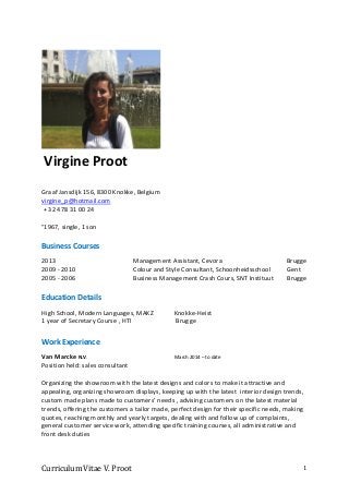 Curriculum Vitae V. Proot 1
Graaf Jansdijk 156, 8300 Knokke, Belgium
virgine_p@hotmail.com
+ 32 478 31 00 24
°1967, single, 1 son
Business Courses
2013 Management Assistant, Cevora Brugge
2009 - 2010 Colour and Style Consultant, Schoonheidsschool Gent
2005 - 2006 Business Management Crash Cours, SNT Instituut Brugge
Education Details
High School, Modern Languages, MAKZ Knokke-Heist
1 year of Secretary Course , HTI Brugge
Work Experience
Van Marcke N.V. March 2014 – to date
Position held: sales consultant
Organizing the showroom with the latest designs and colors to make it attractive and
appealing, organizing showroom displays, keeping up with the latest interior design trends,
custom made plans made to customers’ needs , advising customers on the latest material
trends, offering the customers a tailor made, perfect design for their specific needs, making
quotes, reaching monthly and yearly targets, dealing with and follow up of complaints,
general customer service work, attending specific training courses, all administrative and
front desk duties
Virgine Proot
 