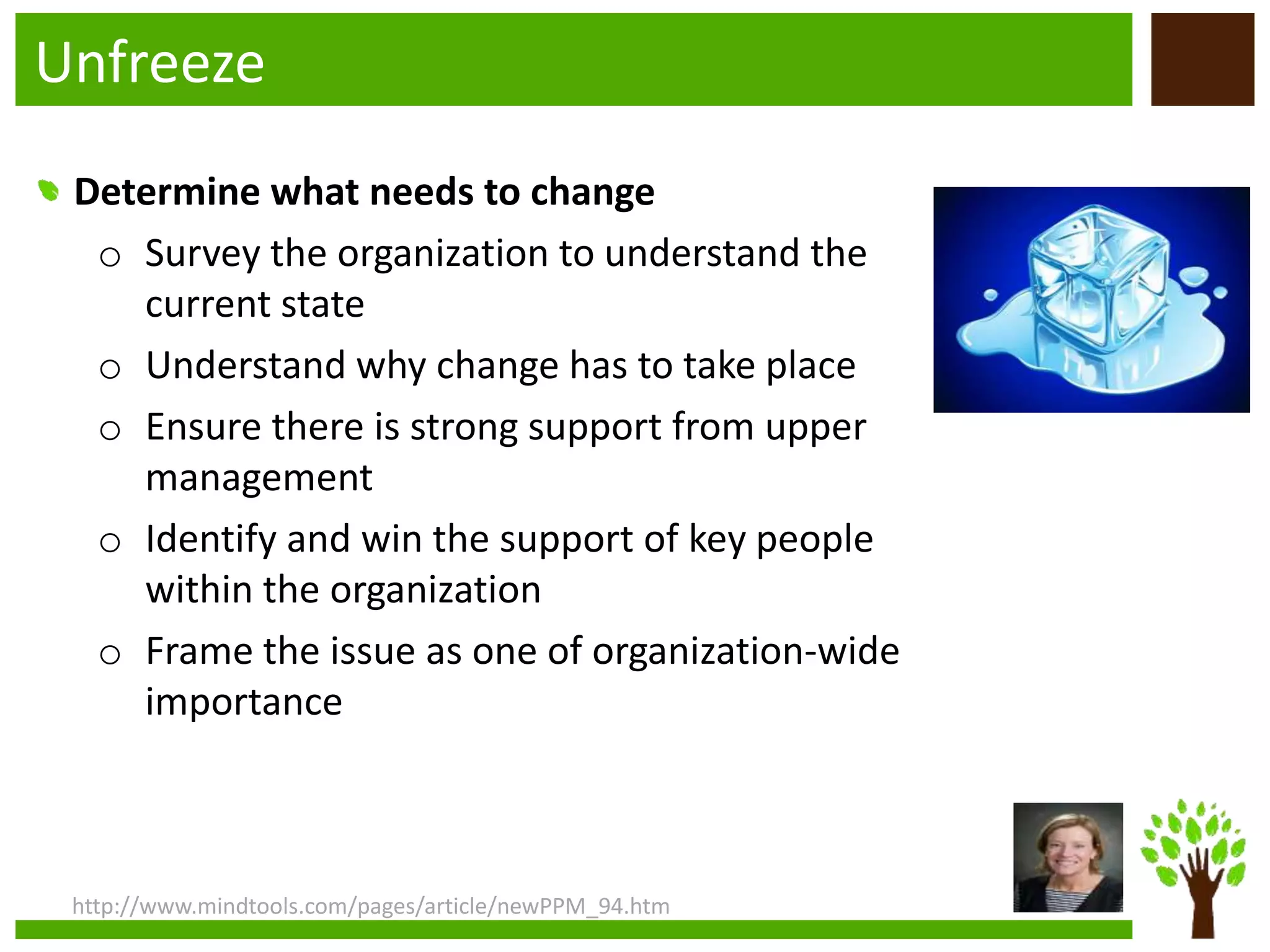 Unfreeze
http://www.mindtools.com/pages/article/newPPM_94.htm
Determine what needs to change
o Survey the organization to understand the
current state
o Understand why change has to take place
o Ensure there is strong support from upper
management
o Identify and win the support of key people
within the organization
o Frame the issue as one of organization-wide
importance
 