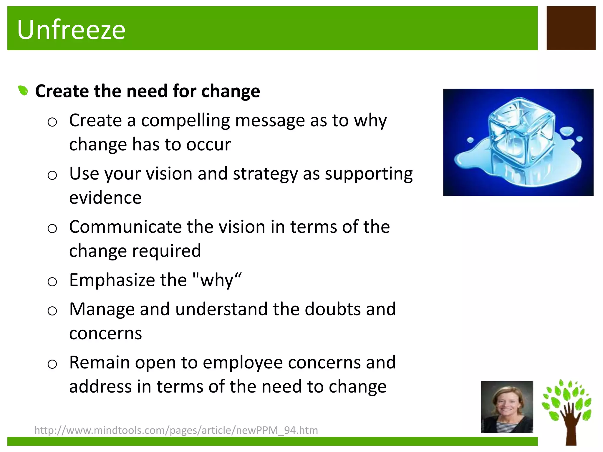 Unfreeze
http://www.mindtools.com/pages/article/newPPM_94.htm
Create the need for change
o Create a compelling message as to why
change has to occur
o Use your vision and strategy as supporting
evidence
o Communicate the vision in terms of the
change required
o Emphasize the "why“
o Manage and understand the doubts and
concerns
o Remain open to employee concerns and
address in terms of the need to change
 