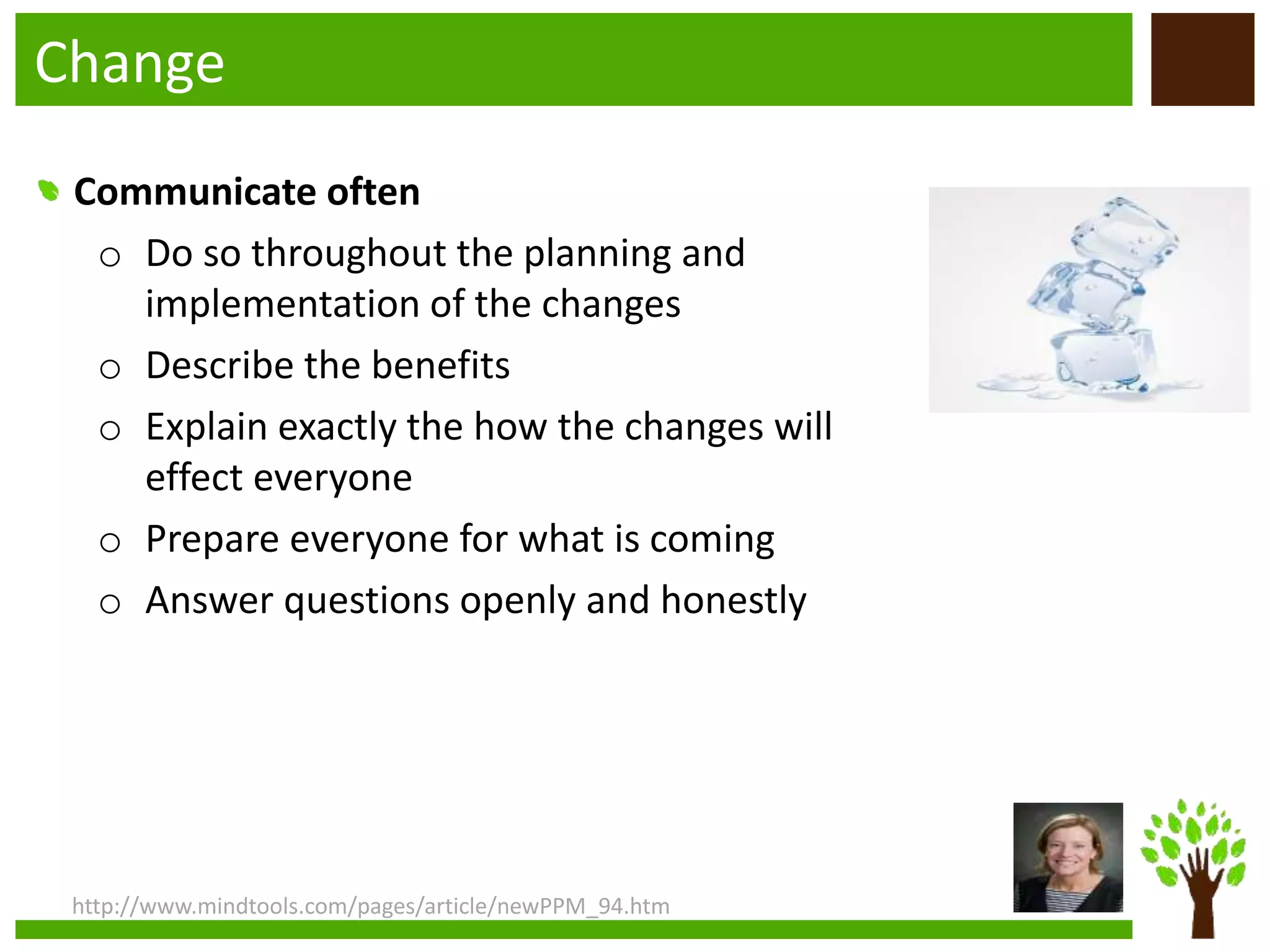 Change
http://www.mindtools.com/pages/article/newPPM_94.htm
Communicate often
o Do so throughout the planning and
implementation of the changes
o Describe the benefits
o Explain exactly the how the changes will
effect everyone
o Prepare everyone for what is coming
o Answer questions openly and honestly
 