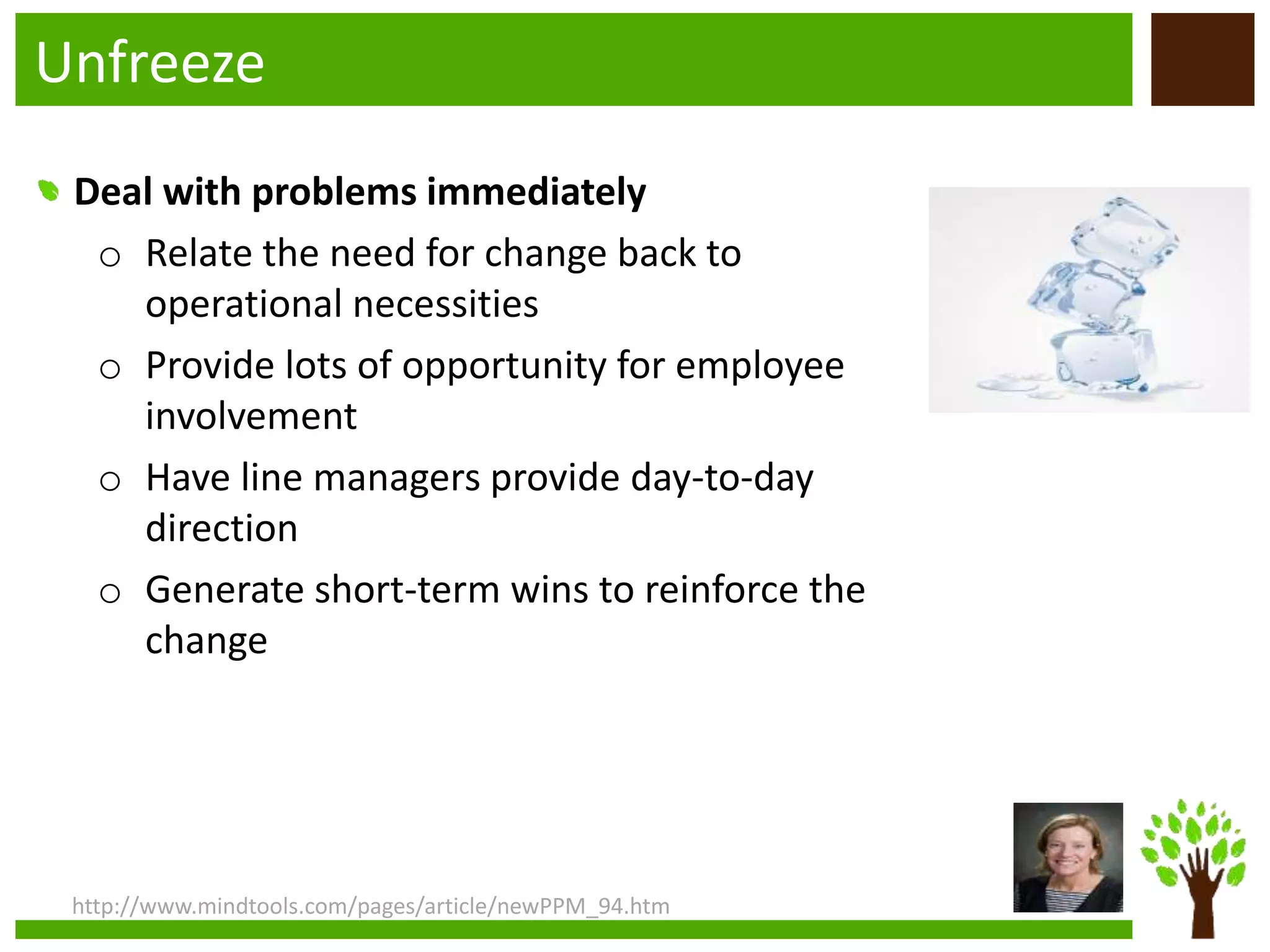 Unfreeze
http://www.mindtools.com/pages/article/newPPM_94.htm
Deal with problems immediately
o Relate the need for change back to
operational necessities
o Provide lots of opportunity for employee
involvement
o Have line managers provide day-to-day
direction
o Generate short-term wins to reinforce the
change
 